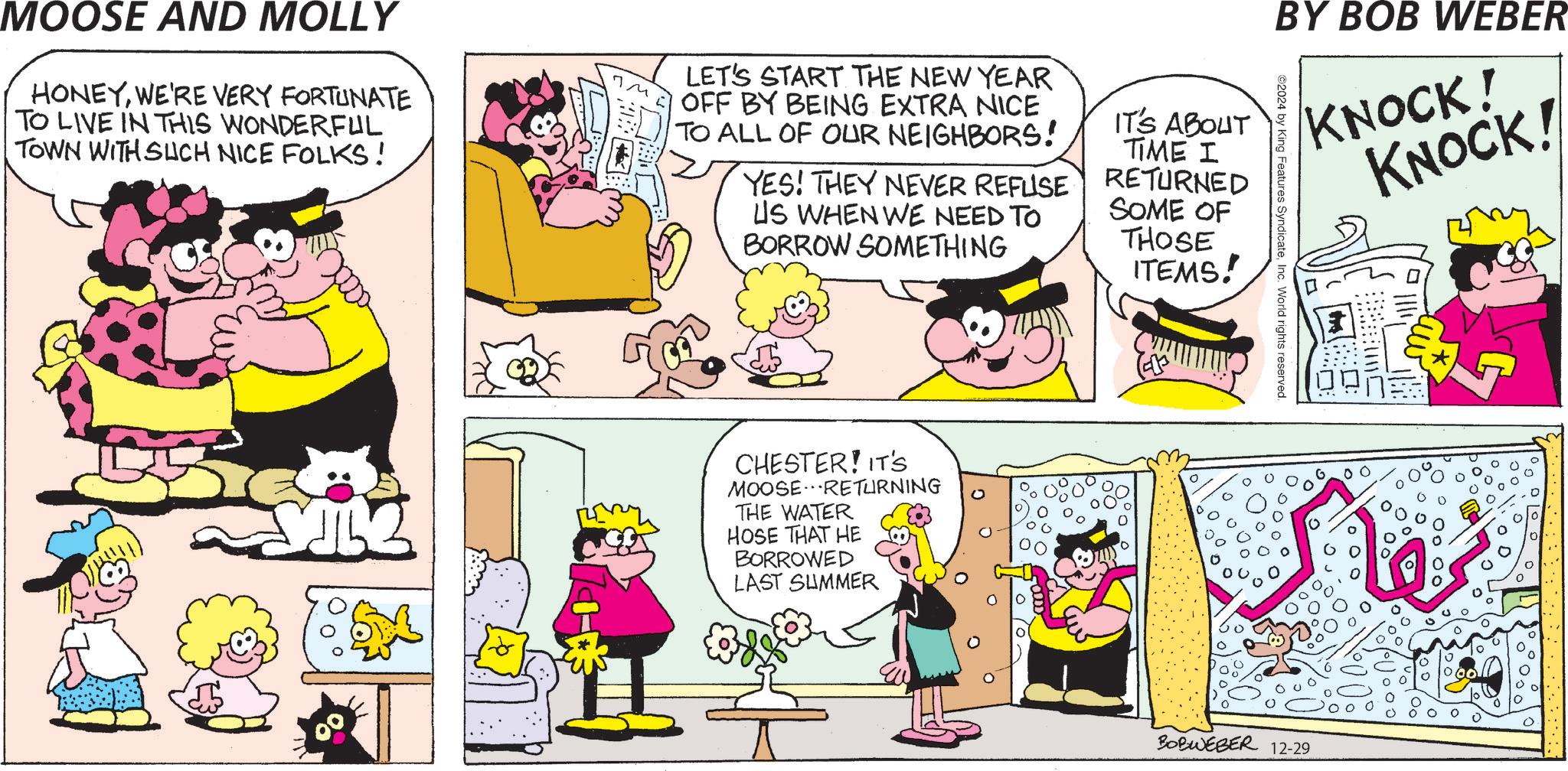 Art OCR: BY BOB WEBER KNOCK! KNOCK! ©2024 by King Features SyndicateInc. World rights reserved MOOSE AND MOLLY HONEYWE'RE VERY FORTUNATE TO LIVE IN THIS WONDERFUL TOWN WITH SUCH NICE FOLKS! LET'S START THE NEW YEAR OFF BY BEING EXTRA NICE TO ALL OF OUR NEIGHBORS! YES! THEY NEVER REFUSE US WHEN WE NEED TO BORROW SOMETHING IT'S ABOUT TIME I RETURNED SOME OF THOSE ITEMS! CHESTER! IT'S MOOSE RETURNING THE WATER HOSE THAT HE BORROWED LAST SUMMER : [: ??? ?? BOBWEBER 12-29 BY BOB WEBER KNOCK ! KNOCK ! © 2024 by King Features SyndicateInc. World rights reserved MOOSE AND MOLLY HONEYWE'RE VERY FORTUNATE TO LIVE IN THIS WONDERFUL TOWN WITH SUCH NICE FOLKS ! LET'S START THE NEW YEAR OFF BY BEING EXTRA NICE TO ALL OF OUR NEIGHBORS ! YES ! THEY NEVER REFUSE US WHEN WE NEED TO BORROW SOMETHING IT'S ABOUT TIME I RETURNED SOME OF THOSE ITEMS ! CHESTER ! IT'S MOOSE RETURNING THE WATER HOSE THAT HE BORROWED LAST SUMMER : [ : ??? ?? BOBWEBER 12-29