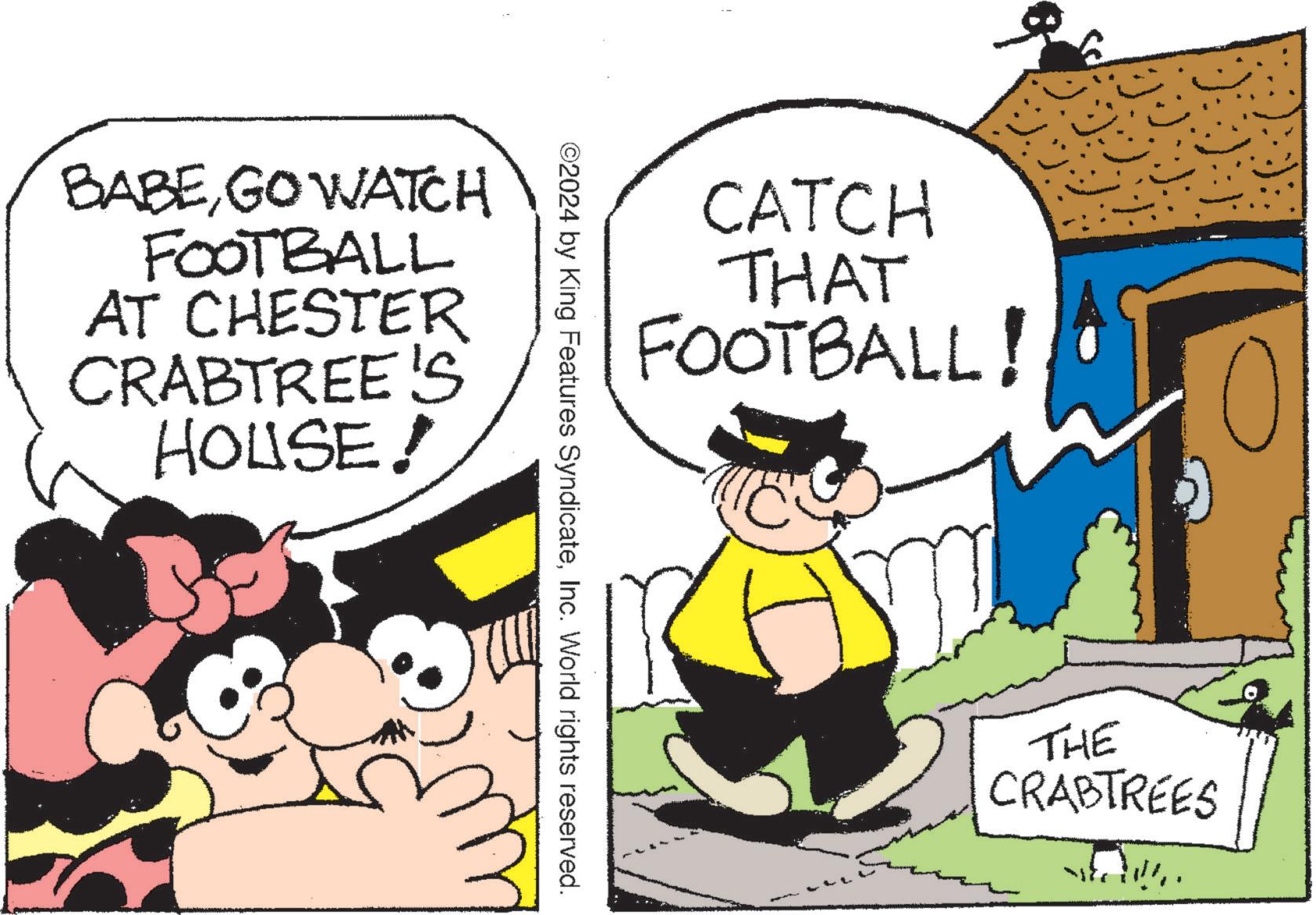 Fictional character OCR: BABEGO WATCH FOOTBALL AT CHESTER CRABTREE'S HOUSE! CATCH THAT FOOTBALL! ©2024 by King Features SyndicateInc. World rights reserved. THE CRABTREES • '??il?}ts BABEGO WATCH FOOTBALL AT CHESTER CRABTREE'S HOUSE ! CATCH THAT FOOTBALL ! © 2024 by King Features SyndicateInc. World rights reserved . THE CRABTREES • ' ?? il ? } ts