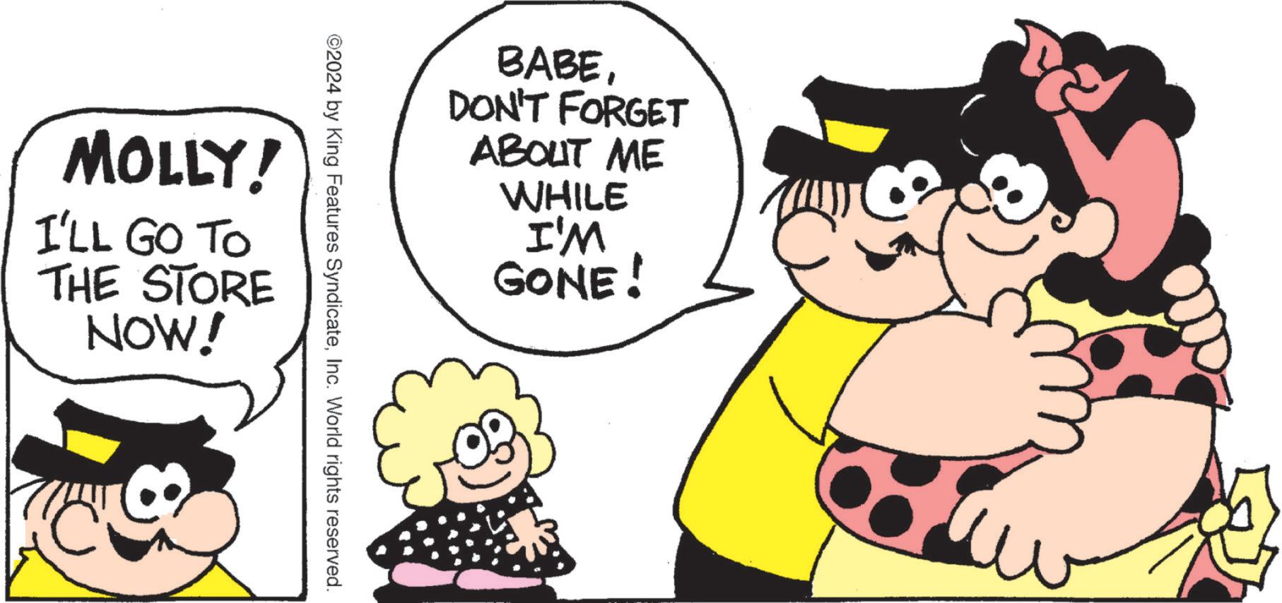 Fiction OCR: BABEDON'T FORGET ABOUT ME WHILE I'M GONE! ©2024 by King Features SyndicateInc. World rights reserved. MOLLY! I'LL GO TO THE STORE NOW! BABEDON'T FORGET ABOUT ME WHILE I'M GONE ! © 2024 by King Features SyndicateInc. World rights reserved . MOLLY ! I'LL GO TO THE STORE NOW !