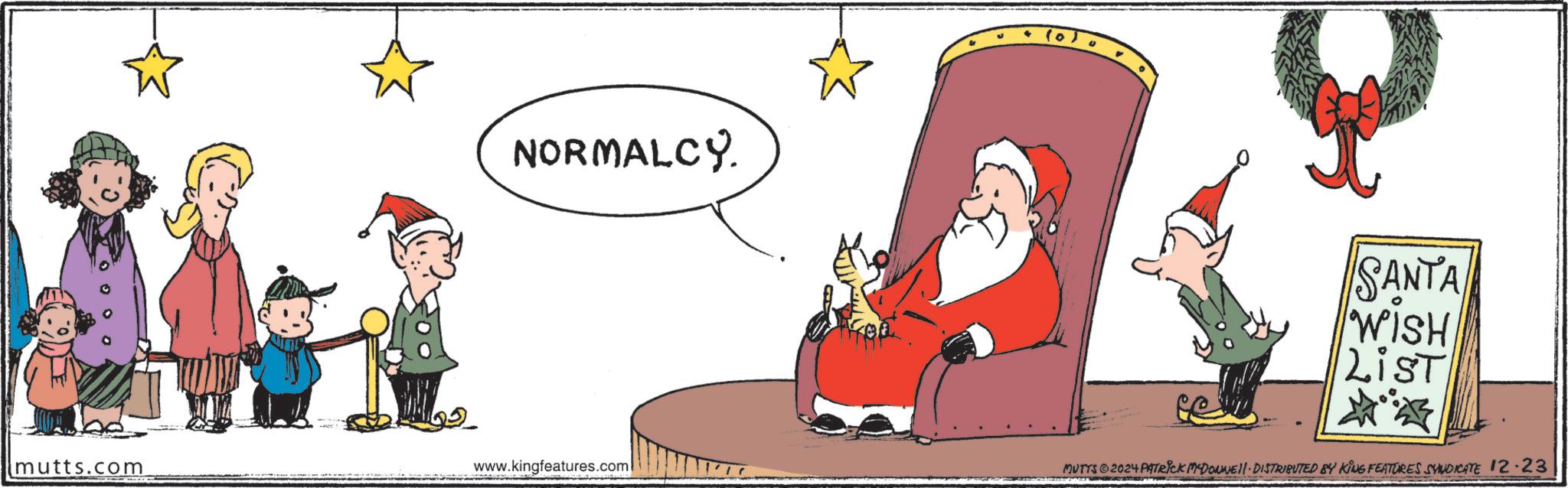 Graphics OCR: NORMALCY. mutts.com www.kingfeatures.com SANTA WISHisT? MUTTS ©2024 PATRICK MCDONNEL. DISTRIBUTED BY KING FEATURES SYNDICATE 12.23 NORMALCY . mutts.com www.kingfeatures.com SANTA WISHisT ? MUTTS © 2024 PATRICK MCDONNEL . DISTRIBUTED BY KING FEATURES SYNDICATE 12.23