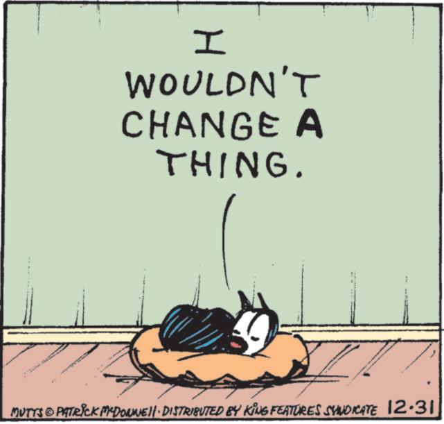 Fiction OCR: F www I WOULDN'T CHANGE A THING. " E MUTTS © PATRICK MEDONNELL DISTRIBUTED BY KING FEATURES SVINDICATE 12.31 F www I WOULDN'T CHANGE A THING . " E MUTTS © PATRICK MEDONNELL DISTRIBUTED BY KING FEATURES SVINDICATE 12.31