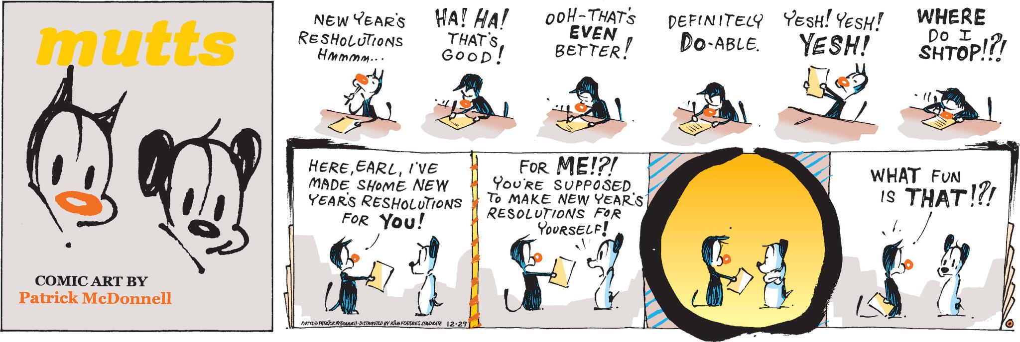 Art OCR: mutts NEW YEAR'S RESHOLUTIONS Hmmmm... COMIC ART BY Patrick McDonnell HA! HA! OOH-THAT'S THAT'S GOOD! EVEN BETTER! DEFINITELY YESH! YESH! DO-ABLE. YESH! WHERE Do I SHTOP!?! HEREI'VE MADE SHOME NEW YEAR'S RESHOLUTIONS FOR YOU! FOR ME!?! YOU'RE SUPPOSED. To MAKE NEW YEAR'S RESOLUTIONS FOR YOURSELF! WHAT FUN IS THAT!?! MUTTS & PATRICK MDOUNE DISTRIBUTED BY KING FEATURES SYNDICATE 12.29) mutts NEW YEAR'S RESHOLUTIONS Hmmmm ... COMIC ART BY Patrick McDonnell HA ! HA ! OOH - THAT'S THAT'S GOOD ! EVEN BETTER ! DEFINITELY YESH ! YESH ! DO - ABLE . YESH ! WHERE Do I SHTOP ! ? ! HEREI'VE MADE SHOME NEW YEAR'S RESHOLUTIONS FOR YOU ! FOR ME ! ? ! YOU'RE SUPPOSED . To MAKE NEW YEAR'S RESOLUTIONS FOR YOURSELF ! WHAT FUN IS THAT ! ? ! MUTTS & PATRICK MDOUNE DISTRIBUTED BY KING FEATURES SYNDICATE 12.29 )