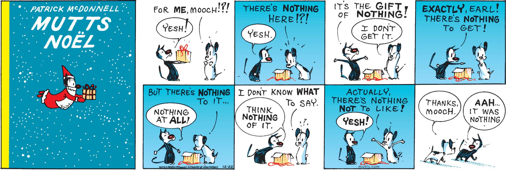 Font OCR: PATRICK MCDONNELL: MUTTS NOËL FOR MEMOOCH!?! YESH! THERE'S NOTHING HERE!?! YESH. IT'S THE GIFT OF NOTHING! I DON'T GET IT. EXACTLYEARL! THERE'S NOTHING TO GET! ACTUALLYTO SAY. THERE'S NOTHING NOT TO LIKE! YESH! THANKS???... MOOCH.IT WAS NOTHING BUT THERE'S NOTHING I DON'T KNOW WHAT To IT... NOTHING AT ALL! THINK NOTHING OF IT. MUTYA PATRICK MCDOUNE DISTRIBUTED BY KING FEATURES 12-22 mutts.com PATRICK MCDONNELL : MUTTS NOËL FOR MEMOOCH ! ? ! YESH ! THERE'S NOTHING HERE ! ? ! YESH . IT'S THE GIFT OF NOTHING ! I DON'T GET IT . EXACTLYEARL ! THERE'S NOTHING TO GET ! ACTUALLYTO SAY . THERE'S NOTHING NOT TO LIKE ! YESH ! THANKS??? ... MOOCH .IT WAS NOTHING BUT THERE'S NOTHING I DON'T KNOW WHAT To IT ... NOTHING AT ALL ! THINK NOTHING OF IT . MUTYA PATRICK MCDOUNE DISTRIBUTED BY KING FEATURES 12-22 mutts.com