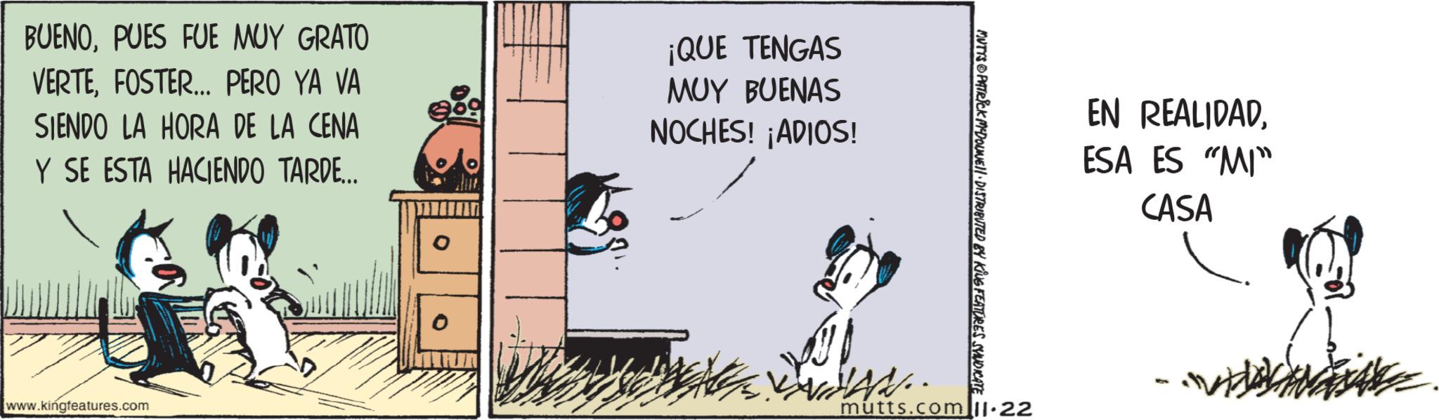 Humour OCR: BUENOPUES FUE MUY GRATO VERTEFOSTER... PERO YA VA SIENDO LA HORA DE LA CENA Y SE ESTA HACIENDO TARDE... ¡QUE TENGAS MUY BUENAS NOCHES! ¡ADIOS! www.kingfeatures.com MUTYS PATRICK MDOUWE DISTRIBUTED BY KING FEATURES SYNDICATE EN REALIDADESA ES "MI" CASA mutts.com 11.22 SON BUENOPUES FUE MUY GRATO VERTEFOSTER ... PERO YA VA SIENDO LA HORA DE LA CENA Y SE ESTA HACIENDO TARDE ... ¡ QUE TENGAS MUY BUENAS NOCHES ! ¡ ADIOS ! www.kingfeatures.com MUTYS PATRICK MDOUWE DISTRIBUTED BY KING FEATURES SYNDICATE EN REALIDADESA ES " MI " CASA mutts.com 11.22 SON
