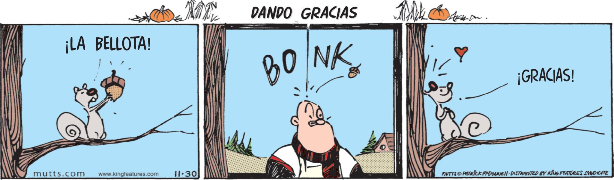 Design OCR: ¡LA BELLOTA! mutts.com www.kingfeatures.com 11-30 DANDO GRACIAS BONK ¡GRACIAS! MUTYS PATRICK MYDOUNE DISTRIBUTED BY KING FEATURES SYNDICATE ¡ LA BELLOTA ! mutts.com www.kingfeatures.com 11-30 DANDO GRACIAS BONK ¡ GRACIAS ! MUTYS PATRICK MYDOUNE DISTRIBUTED BY KING FEATURES SYNDICATE
