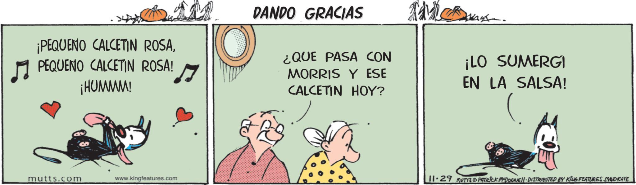 Art OCR: ¡PEQUENO CALCETIN ROSAPEQUENO CALCETIN ROSA! ¡HUMMM! mutts.com www.kingfeatures.com M DANDO GRACIAS ¿QUE PASA CON MORRIS Y ESE CALCETIN HOY? Tie ¡LO SUMERGI EN LA SALSA! 11-29 MUTYS PATRICK MYDONNE - DISTRIBUTED BY KING FEATURES SYNDICATE ¡ PEQUENO CALCETIN ROSAPEQUENO CALCETIN ROSA ! ¡ HUMMM ! mutts.com www.kingfeatures.com M DANDO GRACIAS ¿ QUE PASA CON MORRIS Y ESE CALCETIN HOY ? Tie ¡ LO SUMERGI EN LA SALSA ! 11-29 MUTYS PATRICK MYDONNE - DISTRIBUTED BY KING FEATURES SYNDICATE