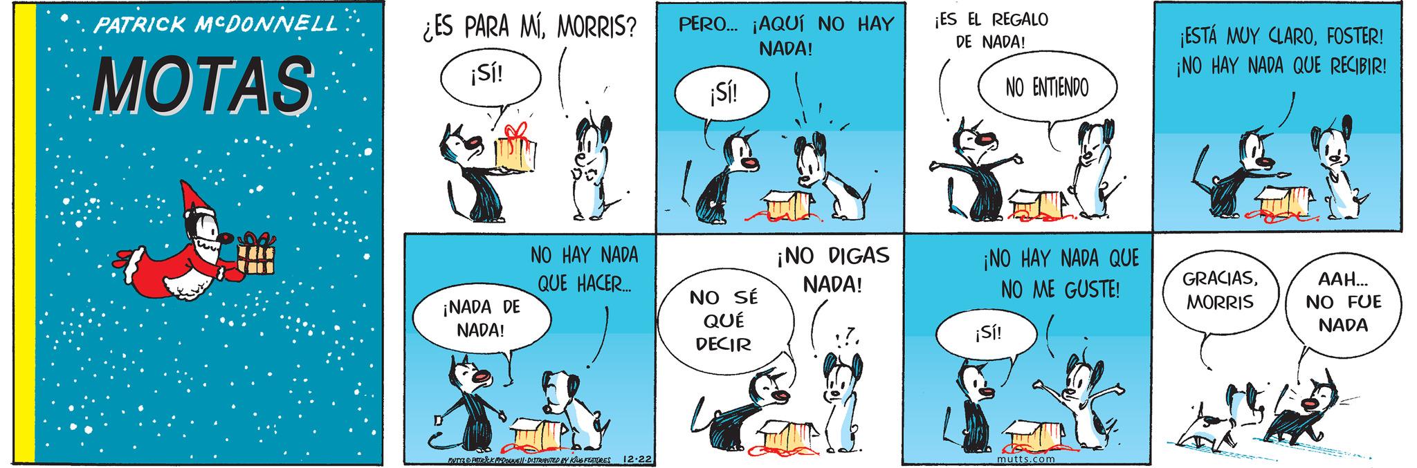 Fictional character OCR: PATRICK MCDONNELL MOTAS ¿ES PARA MÍMORRIS? PERO... ¡AQUÍ NO HAY ¡Sí! ¡Sí! NADA! ¡ES EL REGALO DE NADA! NO ENTIENDO ¡NADA DE NADA! NO HAY NADA QUE HACER... DUTYS & PATRICK PEDOUNE DISTRIBUTED BY KING FEATURES 12.22 ¡ESTÁ MUY CLAROFOSTER! ¡NO HAY NADA QUE RECIBIR! NO SÉ QUÉ DECIR ¡NO DIGAS NADA! ¡NO HAY NADA QUE NO ME GUSTE! GRACIASMORRIS ???... NO FUE ¡Sí! NADA mutts.com PATRICK MCDONNELL MOTAS ¿ ES PARA MÍMORRIS ? PERO ... ¡ AQUÍ NO HAY ¡ Sí ! ¡ Sí ! NADA ! ¡ ES EL REGALO DE NADA ! NO ENTIENDO ¡ NADA DE NADA ! NO HAY NADA QUE HACER ... DUTYS & PATRICK PEDOUNE DISTRIBUTED BY KING FEATURES 12.22 ¡ ESTÁ MUY CLAROFOSTER ! ¡ NO HAY NADA QUE RECIBIR ! NO SÉ QUÉ DECIR ¡ NO DIGAS NADA ! ¡ NO HAY NADA QUE NO ME GUSTE ! GRACIASMORRIS ??? ... NO FUE ¡ Sí ! NADA mutts.com