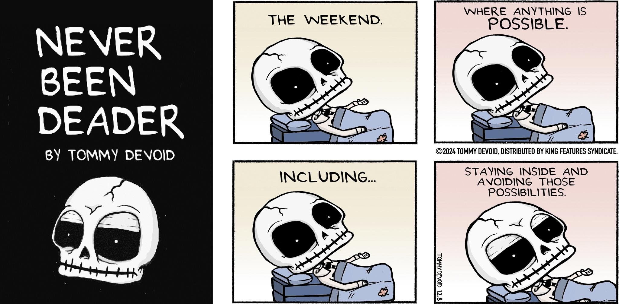 Illustration OCR: NEVER BEEN DEADER BY TOMMY DEVOID THE WEEKEND. INCLUDING... WHERE ANYTHING IS POSSIBLE. ©2024 TOMMY DEVOIDDISTRIBUTED BY KING FEATURES SYNDICATE. STAYING INSIDE AND AVOIDING THOSE POSSIBILITIES. THITHH ? TOMMY DEVOID 12.8 + NEVER BEEN DEADER BY TOMMY DEVOID THE WEEKEND . INCLUDING ... WHERE ANYTHING IS POSSIBLE . © 2024 TOMMY DEVOIDDISTRIBUTED BY KING FEATURES SYNDICATE . STAYING INSIDE AND AVOIDING THOSE POSSIBILITIES . THITHH ? TOMMY DEVOID 12.8 +