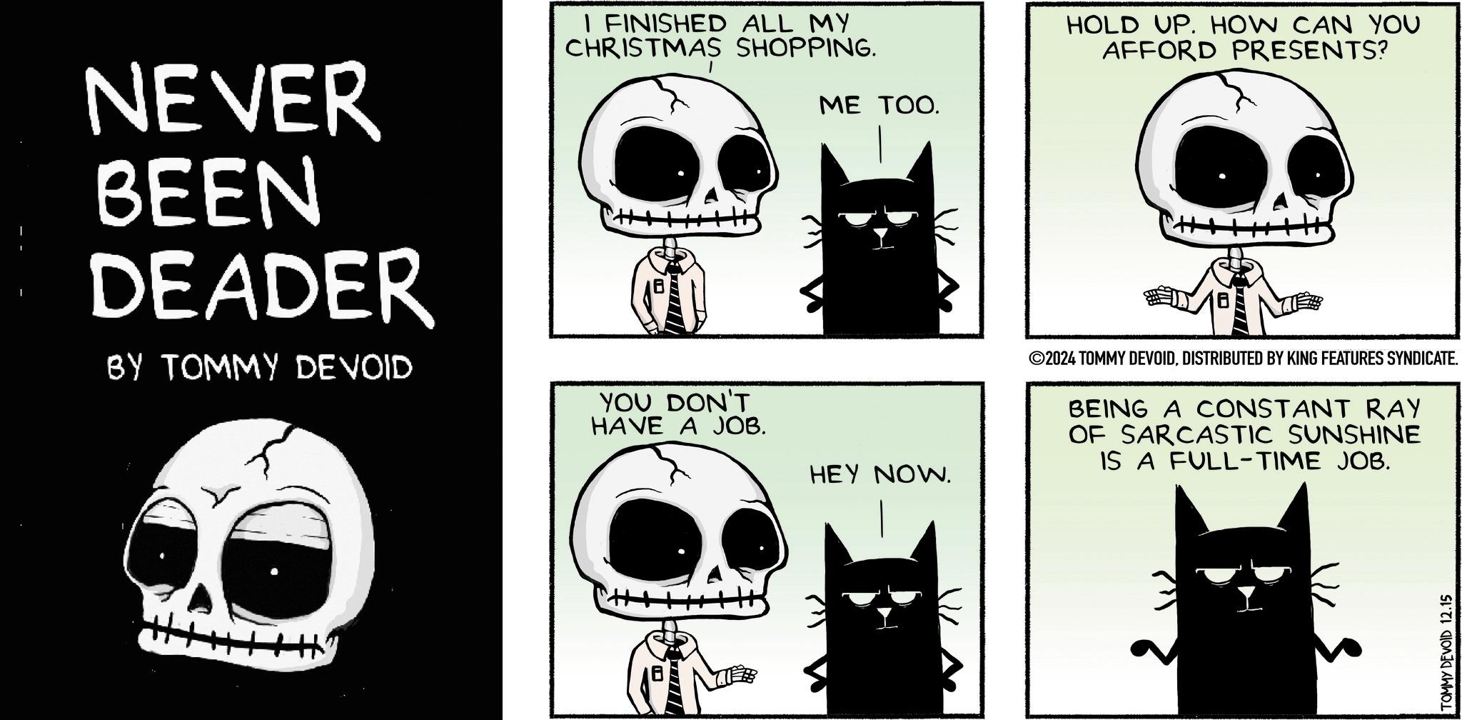 Illustration OCR: NEVER BEEN DEADER BY TOMMY DEVOID I FINISHED ALL MY CHRISTMAS SHOPPING. ME TOO. Hy YOU DON'T HAVE A JOB. HOLD UP. HOW CAN YOU AFFORD PRESENTS? HEY NOW. ©2024 TOMMY DEVOIDDISTRIBUTED BY KING FEATURES SYNDICATE. BEING A CONSTANT RAY OF SARCASTIC SUNSHINE IS A FULL-TIME JOB. 1/2 TOMMY DEVOID 12.15 NEVER BEEN DEADER BY TOMMY DEVOID I FINISHED ALL MY CHRISTMAS SHOPPING . ME TOO . Hy YOU DON'T HAVE A JOB . HOLD UP . HOW CAN YOU AFFORD PRESENTS ? HEY NOW . © 2024 TOMMY DEVOIDDISTRIBUTED BY KING FEATURES SYNDICATE . BEING A CONSTANT RAY OF SARCASTIC SUNSHINE IS A FULL - TIME JOB . 1/2 TOMMY DEVOID 12.15