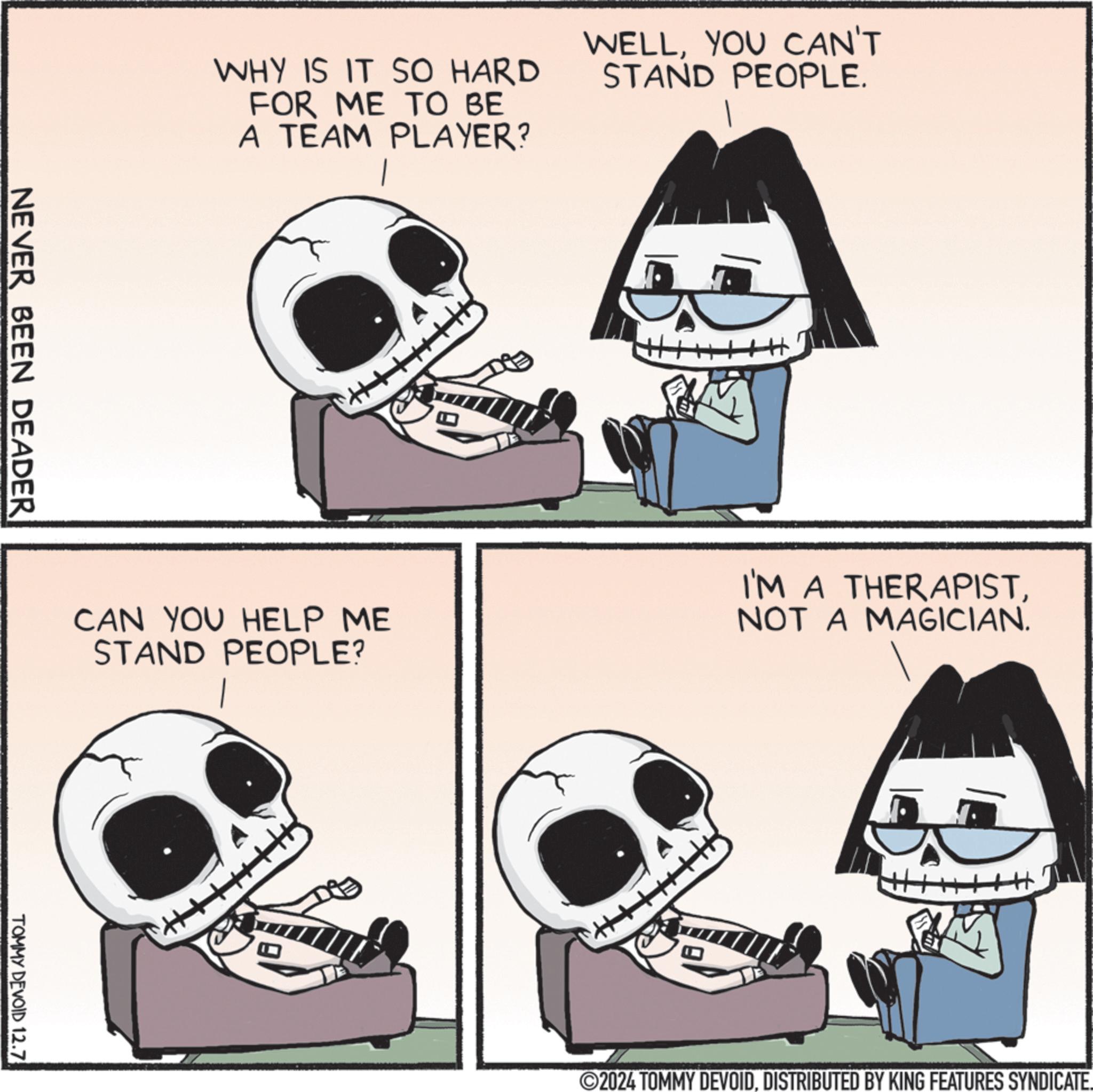 Jaw OCR: WHY IS IT SO HARD FOR ME TO BE A TEAM PLAYER? WELLYOU CAN'T STAND PEOPLE. NEVER BEEN DEADER CAN YOU HELP ME STAND PEOPLE? I'M A THERAPISTNOT A MAGICIAN. TOMMY DEVOID 12.7 2024 TOMMY DEVOIDDISTRIBUTED BY KING FEATURES SYNDICATE. WHY IS IT SO HARD FOR ME TO BE A TEAM PLAYER ? WELLYOU CAN'T STAND PEOPLE . NEVER BEEN DEADER CAN YOU HELP ME STAND PEOPLE ? I'M A THERAPISTNOT A MAGICIAN . TOMMY DEVOID 12.7 2024 TOMMY DEVOIDDISTRIBUTED BY KING FEATURES SYNDICATE .