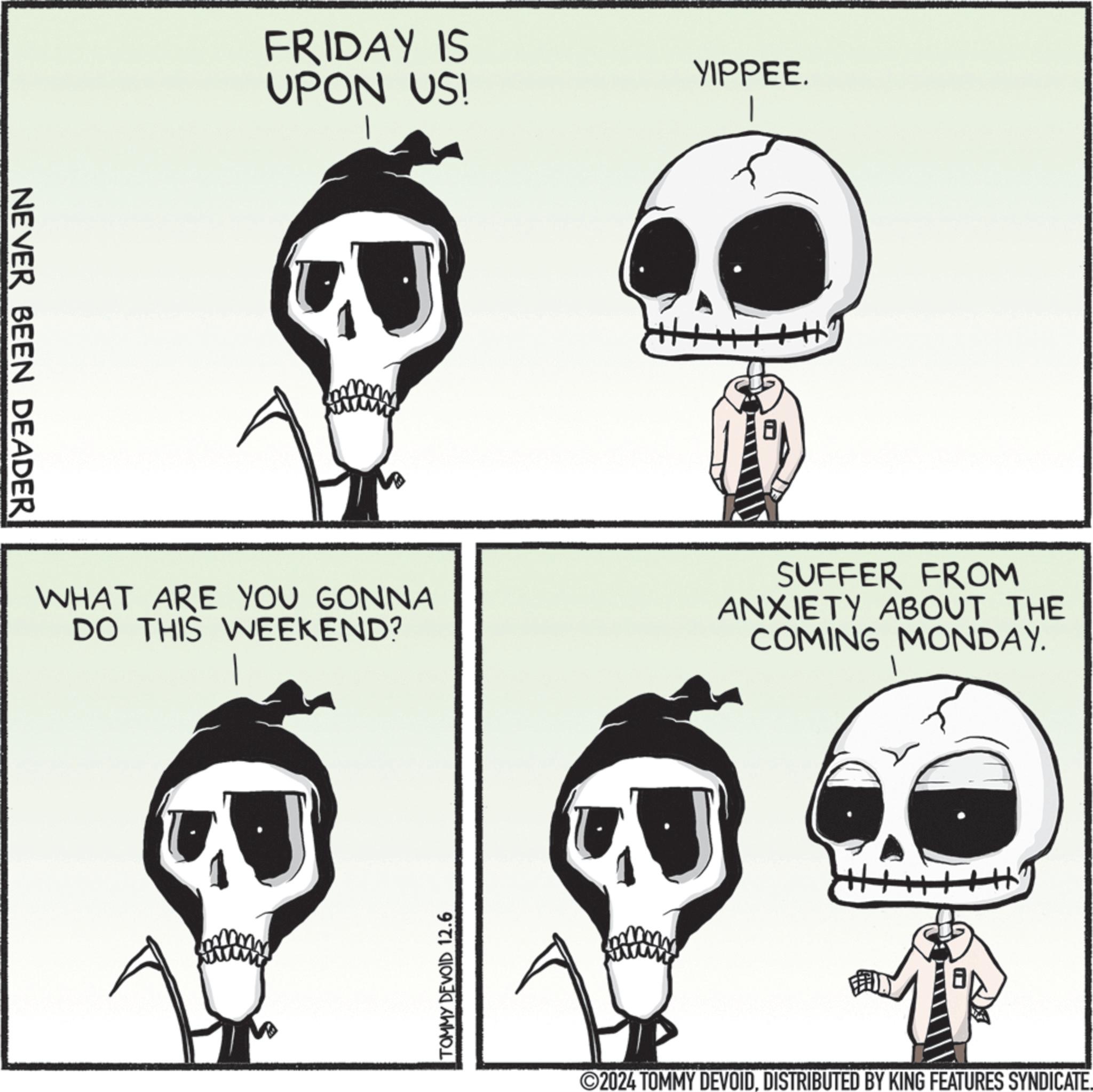 Jaw OCR: NEVER BEEN DEADER FRIDAY IS UPON US! YIPPEE. WHAT ARE YOU GONNA DO THIS WEEKEND? SUFFER FROM ANXIETY ABOUT THE COMING MONDAY. TOMMY DEVOID 12.6 2024 TOMMY DEVOIDDISTRIBUTED BY KING FEATURES SYNDICATE. NEVER BEEN DEADER FRIDAY IS UPON US ! YIPPEE . WHAT ARE YOU GONNA DO THIS WEEKEND ? SUFFER FROM ANXIETY ABOUT THE COMING MONDAY . TOMMY DEVOID 12.6 2024 TOMMY DEVOIDDISTRIBUTED BY KING FEATURES SYNDICATE .
