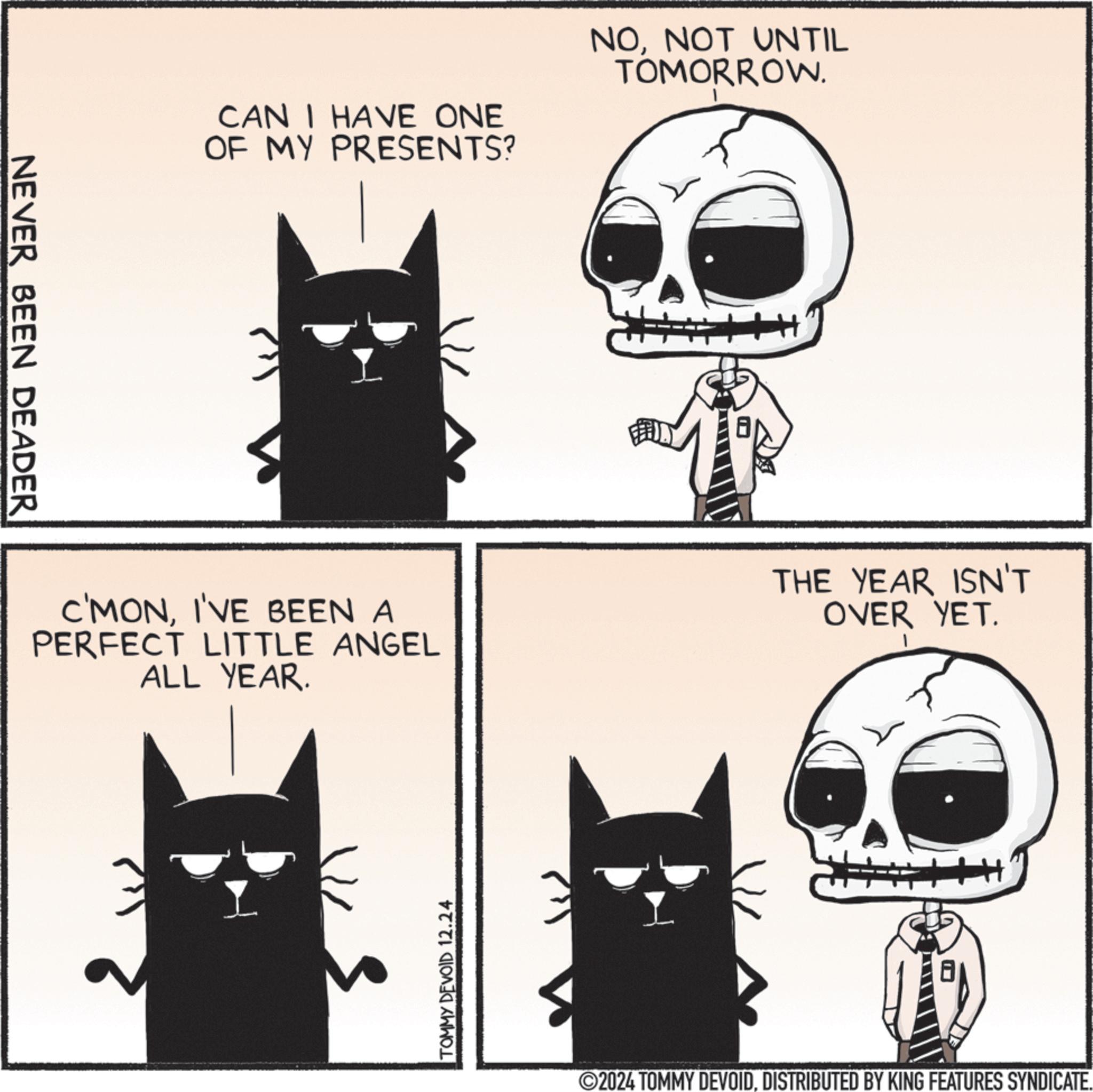Whiskers OCR: NEVER BEEN DEADER CAN I HAVE ONE OF MY PRESENTS? NONOT UNTIL TOMORROW. C'MONI'VE BEEN A PERFECT LITTLE ANGEL ALL YEAR. THE YEAR ISN'T OVER YET. TOMMY DEVOID 12.24 2024 TOMMY DEVOIDDISTRIBUTED BY KING FEATURES SYNDICATE. NEVER BEEN DEADER CAN I HAVE ONE OF MY PRESENTS ? NONOT UNTIL TOMORROW . C'MONI'VE BEEN A PERFECT LITTLE ANGEL ALL YEAR . THE YEAR ISN'T OVER YET . TOMMY DEVOID 12.24 2024 TOMMY DEVOIDDISTRIBUTED BY KING FEATURES SYNDICATE .