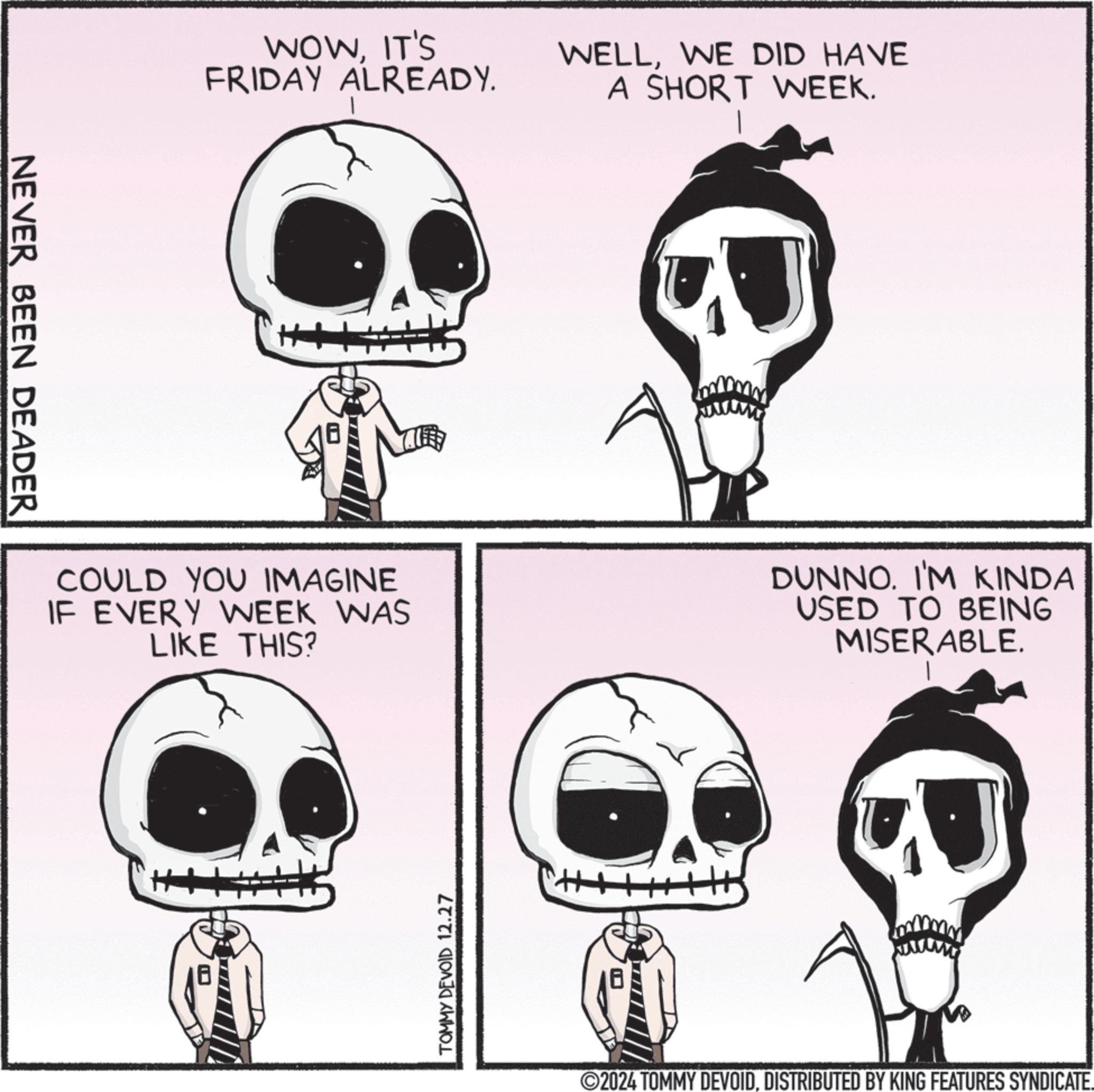 Animated cartoon OCR: NEVER BEEN DEADER WOWIT'S FRIDAY ALREADY. WELLWE DID HAVE A SHORT WEEK. COULD YOU IMAGINE IF EVERY WEEK WAS LIKE THIS? DUNNO. I'M KINDA USED TO BEING MISERABLE. TOMMY DEVOID 12.27 2024 TOMMY DEVOIDDISTRIBUTED BY KING FEATURES SYNDICATE. NEVER BEEN DEADER WOWIT'S FRIDAY ALREADY . WELLWE DID HAVE A SHORT WEEK . COULD YOU IMAGINE IF EVERY WEEK WAS LIKE THIS ? DUNNO . I'M KINDA USED TO BEING MISERABLE . TOMMY DEVOID 12.27 2024 TOMMY DEVOIDDISTRIBUTED BY KING FEATURES SYNDICATE .