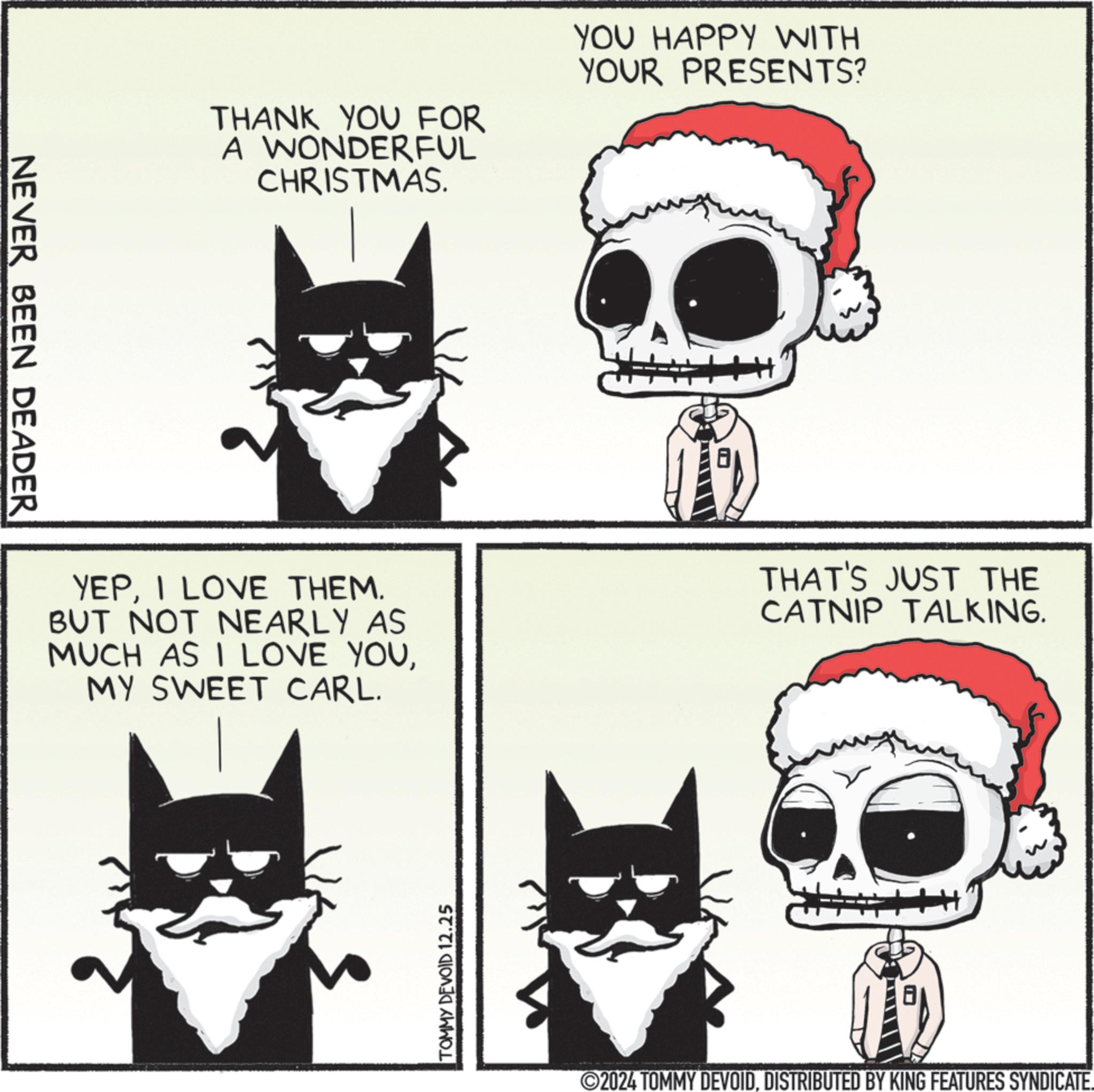 Graphics OCR: NEVER BEEN DEADER THANK YOU FOR A WONDERFUL CHRISTMAS. YOU HAPPY WITH YOUR PRESENTS? YEPI LOVE THEM. BUT NOT NEARLY AS MUCH AS I LOVE YOUMY SWEET CARL. THAT'S JUST THE CATNIP TALKING. TOMMY DEVOID 12.25 2024 TOMMY DEVOIDDISTRIBUTED BY KING FEATURES SYNDICATE. NEVER BEEN DEADER THANK YOU FOR A WONDERFUL CHRISTMAS . YOU HAPPY WITH YOUR PRESENTS ? YEPI LOVE THEM . BUT NOT NEARLY AS MUCH AS I LOVE YOUMY SWEET CARL . THAT'S JUST THE CATNIP TALKING . TOMMY DEVOID 12.25 2024 TOMMY DEVOIDDISTRIBUTED BY KING FEATURES SYNDICATE .