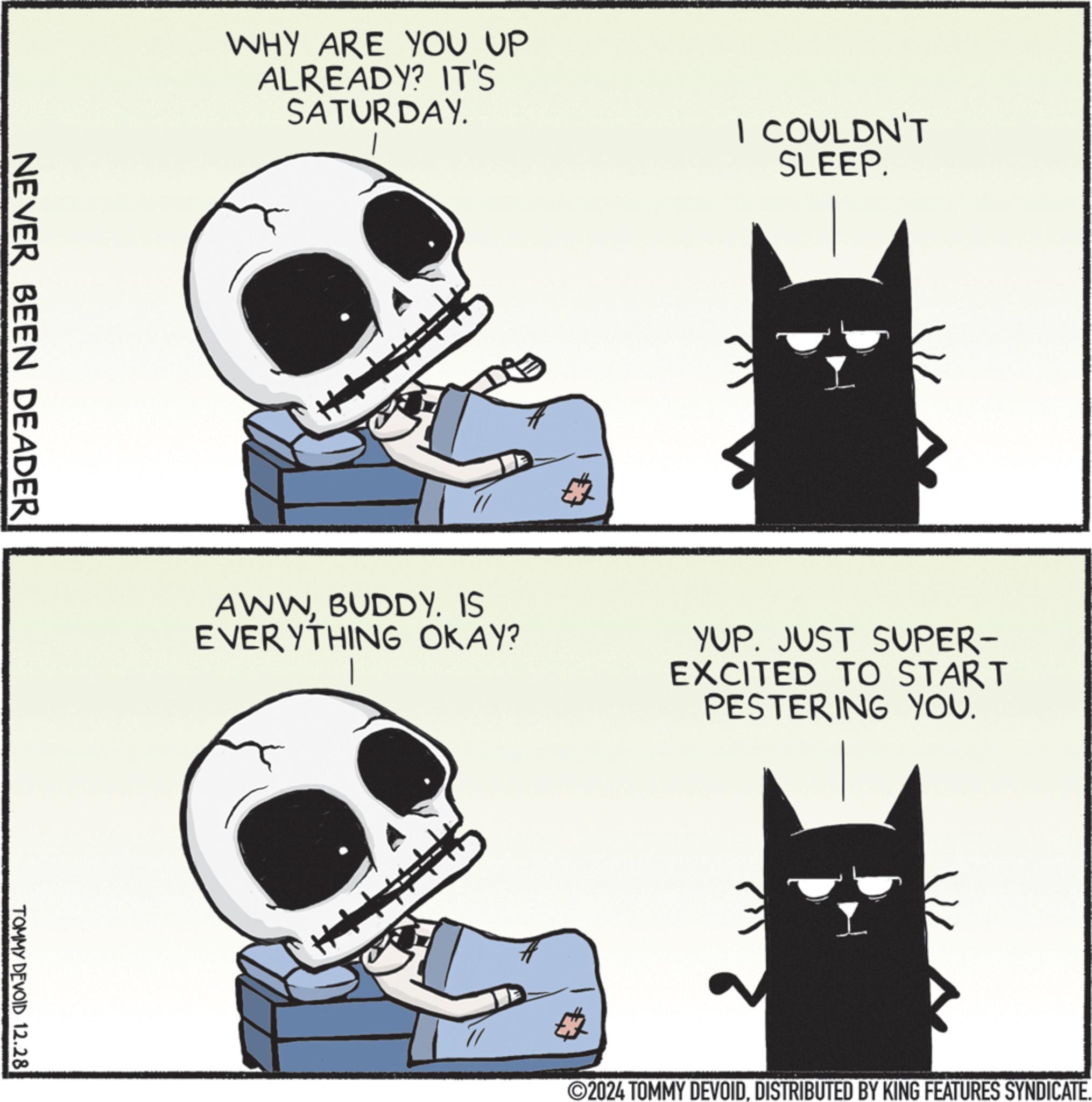 Fictional character OCR: WHY ARE YOU UP ALREADY? IT'S SATURDAY. I COULDN'T SLEEP. NEVER BEEN DEADER TOMMY DEVOID 12.28 AWWBUDDY. IS EVERYTHING OKAY? YUP. JUST SUPER- EXCITED TO START PESTERING YOU. ©2024 TOMMY DEVOIDDISTRIBUTED BY KING FEATURES SYNDICATE. WHY ARE YOU UP ALREADY ? IT'S SATURDAY . I COULDN'T SLEEP . NEVER BEEN DEADER TOMMY DEVOID 12.28 AWWBUDDY . IS EVERYTHING OKAY ? YUP . JUST SUPER- EXCITED TO START PESTERING YOU . © 2024 TOMMY DEVOIDDISTRIBUTED BY KING FEATURES SYNDICATE .
