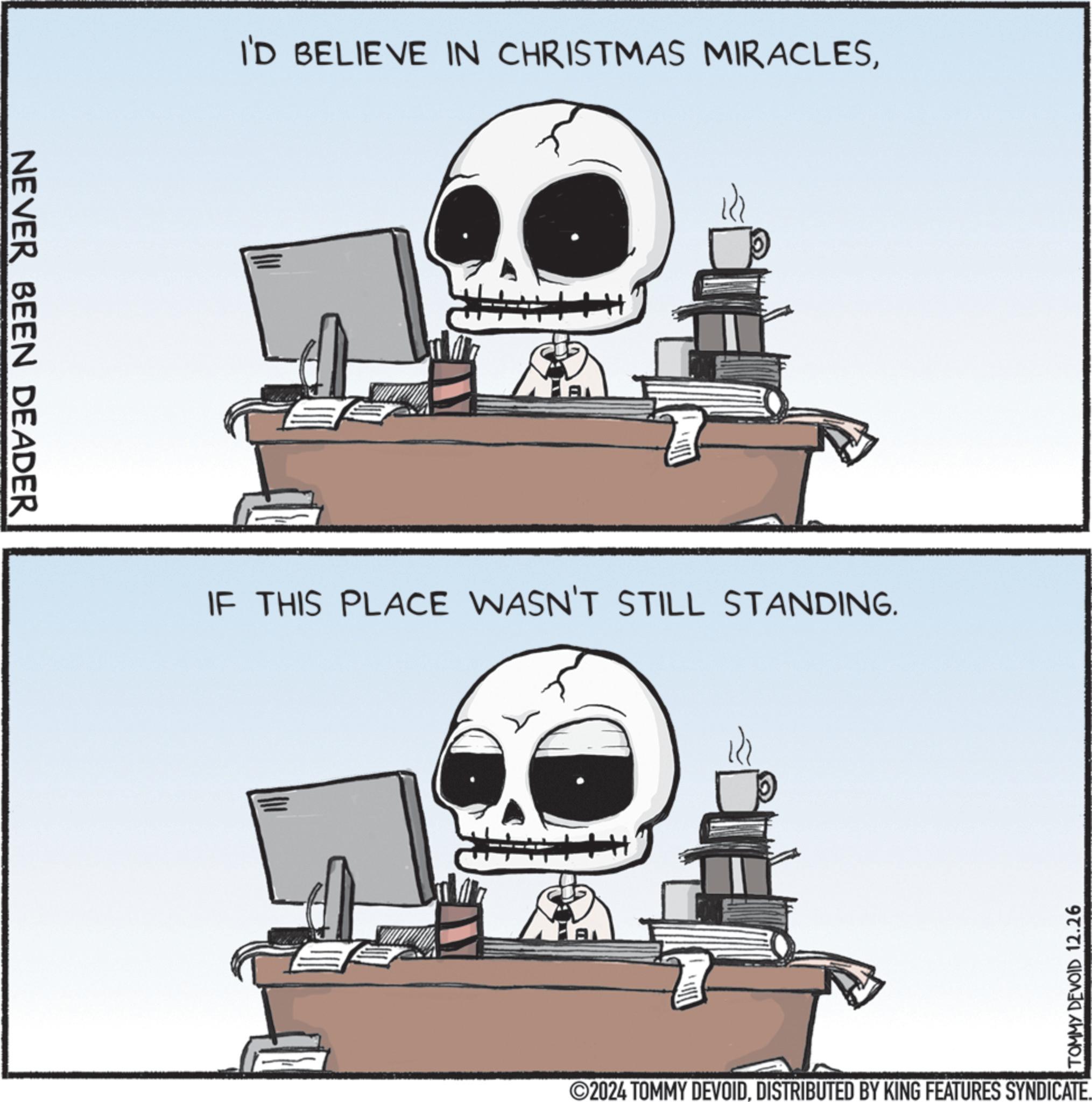 Skeleton OCR: NEVER BEEN DEADER I'D BELIEVE IN CHRISTMAS MIRACLESIF THIS PLACE WASN'T STILL STANDING. A TOMMY DEVOID 12.26 ©2024 TOMMY DEVOIDDISTRIBUTED BY KING FEATURES SYNDICATE. NEVER BEEN DEADER I'D BELIEVE IN CHRISTMAS MIRACLESIF THIS PLACE WASN'T STILL STANDING . A TOMMY DEVOID 12.26 © 2024 TOMMY DEVOIDDISTRIBUTED BY KING FEATURES SYNDICATE .