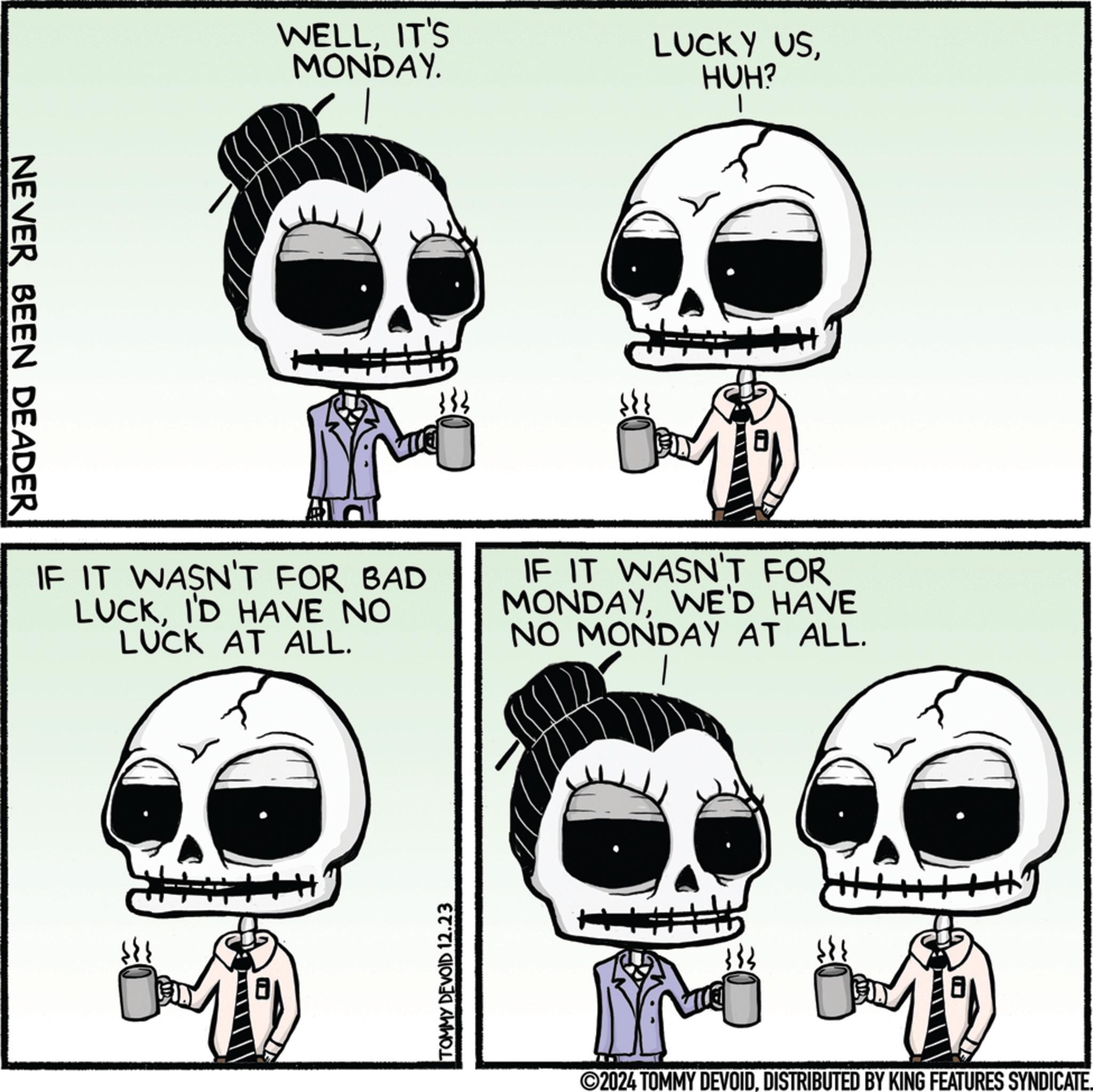 Happiness OCR: NEVER BEEN DEADER WELLIT'S MONDAY. LUCKY USHUH? IF IT WASN'T FOR BAD LUCKI'D HAVE NO LUCK AT ALL. IF IT WASN'T FOR MONDAYWE'D HAVE NO MONDAY AT ALL. TOMMY DEVOID 12.23 ©2024 TOMMY DEVOIDDISTRIBUTED BY KING FEATURES SYNDICATE. NEVER BEEN DEADER WELLIT'S MONDAY . LUCKY USHUH ? IF IT WASN'T FOR BAD LUCKI'D HAVE NO LUCK AT ALL . IF IT WASN'T FOR MONDAYWE'D HAVE NO MONDAY AT ALL . TOMMY DEVOID 12.23 © 2024 TOMMY DEVOIDDISTRIBUTED BY KING FEATURES SYNDICATE .