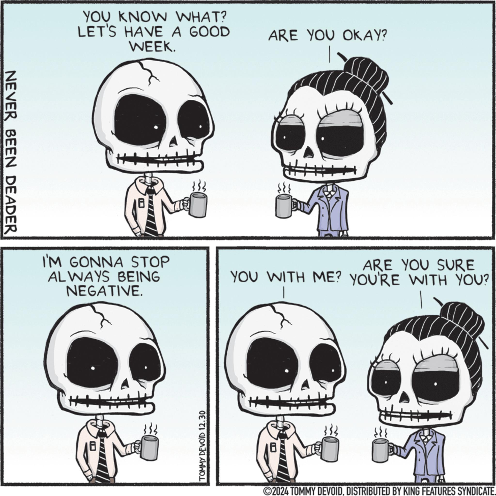 Skull OCR: NEVER BEEN DEADER YOU KNOW WHAT? LET'S HAVE A GOOD WEEK. ARE YOU OKAY? I'M GONNA STOP ALWAYS BEING NEGATIVE. ARE YOU SURE YOU WITH ME? YOU'RE WITH YOU? TOMMY DEVOID 12.30 ©2024 TOMMY DEVOIDDISTRIBUTED BY KING FEATURES SYNDICATE. NEVER BEEN DEADER YOU KNOW WHAT ? LET'S HAVE A GOOD WEEK . ARE YOU OKAY ? I'M GONNA STOP ALWAYS BEING NEGATIVE . ARE YOU SURE YOU WITH ME ? YOU'RE WITH YOU ? TOMMY DEVOID 12.30 © 2024 TOMMY DEVOIDDISTRIBUTED BY KING FEATURES SYNDICATE .