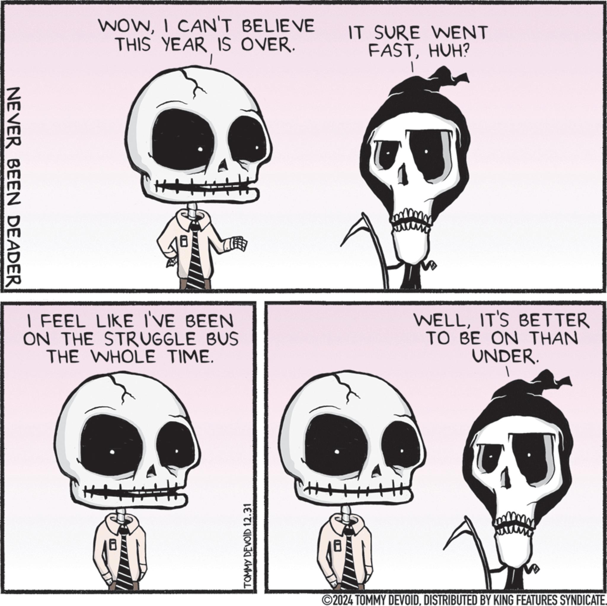 Photo caption OCR: NEVER BEEN DEADER WOWI CAN'T BELIEVE THIS YEAR IS OVER. IT SURE WENT FASTHUH? I FEEL LIKE I'VE BEEN ON THE STRUGGLE BUS THE WHOLE TIME. WELLIT'S BETTER TO BE ON THAN UNDER. H TOMMY DEVOID 12.31 2024 TOMMY DEVOIDDISTRIBUTED BY KING FEATURES SYNDICATE. NEVER BEEN DEADER WOWI CAN'T BELIEVE THIS YEAR IS OVER . IT SURE WENT FASTHUH ? I FEEL LIKE I'VE BEEN ON THE STRUGGLE BUS THE WHOLE TIME . WELLIT'S BETTER TO BE ON THAN UNDER . H TOMMY DEVOID 12.31 2024 TOMMY DEVOIDDISTRIBUTED BY KING FEATURES SYNDICATE .