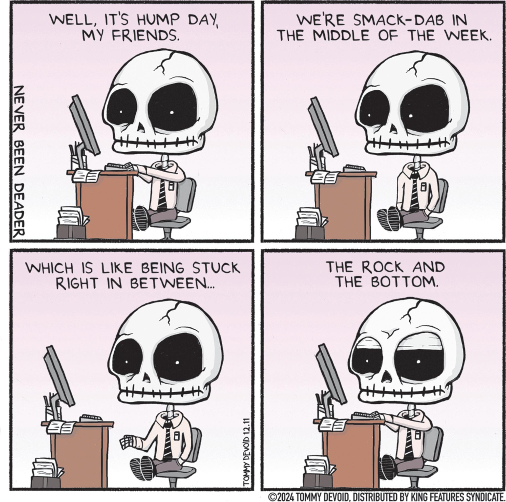 Line art OCR: NEVER BEEN DEADER WELLMY FRIENDS. WE'RE SMACK-DAB IN THE MIDDLE OF THE WEEK. WHICH IS LIKE BEING STUCK RIGHT IN BETWEEN... THE ROCK AND THE BOTTOM. FEED TOMMY DEVOID 12.11 ©2024 TOMMY DEVOIDDISTRIBUTED BY KING FEATURES SYNDICATE. NEVER BEEN DEADER WELLIT'S HUMP DAYMY FRIENDS . WE'RE SMACK - DAB IN THE MIDDLE OF THE WEEK . WHICH IS LIKE BEING STUCK RIGHT IN BETWEEN ... THE ROCK AND THE BOTTOM . FEED TOMMY DEVOID 12.11 © 2024 TOMMY DEVOIDDISTRIBUTED BY KING FEATURES SYNDICATE .