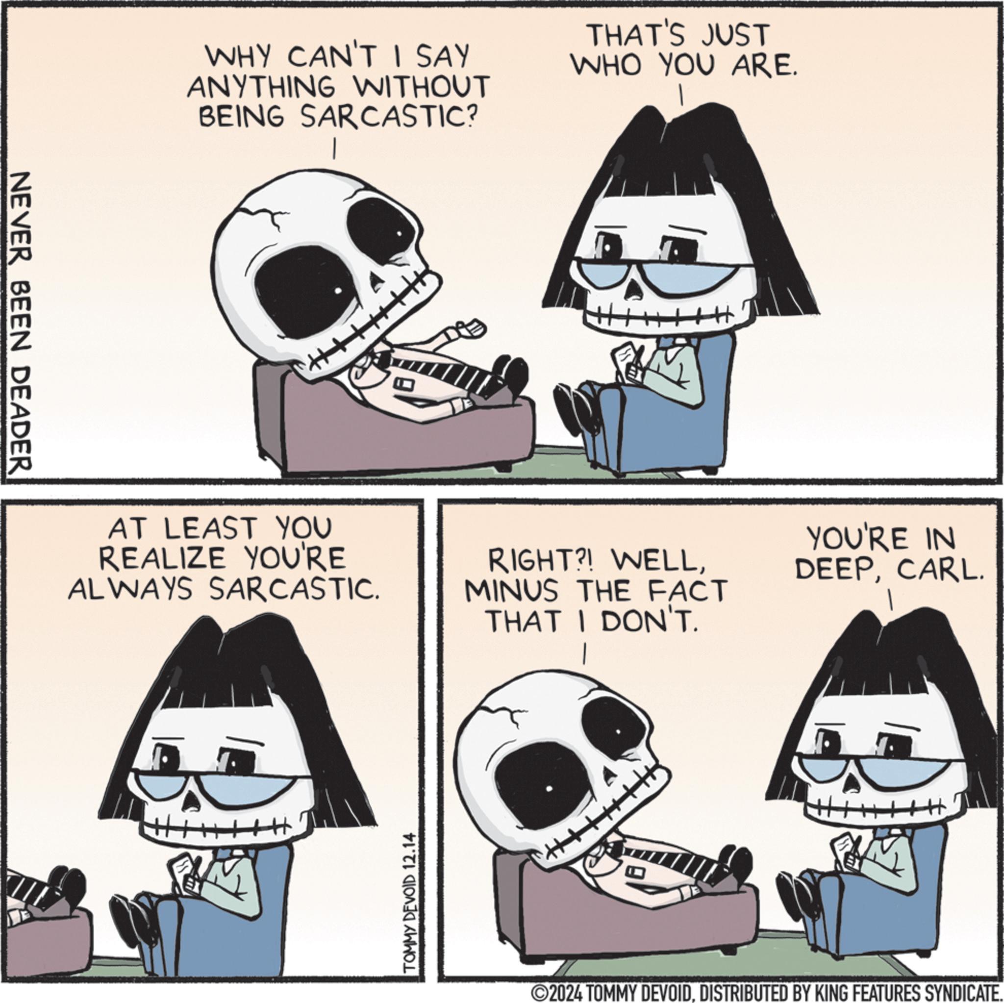 Jaw OCR: NEVER BEEN DEADER WHY CAN'T I SAY ANYTHING WITHOUT BEING SARCASTIC? THAT'S JUST WHO YOU ARE. AT LEAST YOU REALIZE YOU'RE ALWAYS SARCASTIC. TOMMY DEVOID 12.14 RIGHT?! WELLMINUS THE FACT THAT I DON'T. YOU'RE IN DEEPCARL. 2024 TOMMY DEVOIDDISTRIBUTED BY KING FEATURES SYNDICATE. NEVER BEEN DEADER WHY CAN'T I SAY ANYTHING WITHOUT BEING SARCASTIC ? THAT'S JUST WHO YOU ARE . AT LEAST YOU REALIZE YOU'RE ALWAYS SARCASTIC . TOMMY DEVOID 12.14 RIGHT ?! WELLMINUS THE FACT THAT I DON'T . YOU'RE IN DEEPCARL . 2024 TOMMY DEVOIDDISTRIBUTED BY KING FEATURES SYNDICATE .