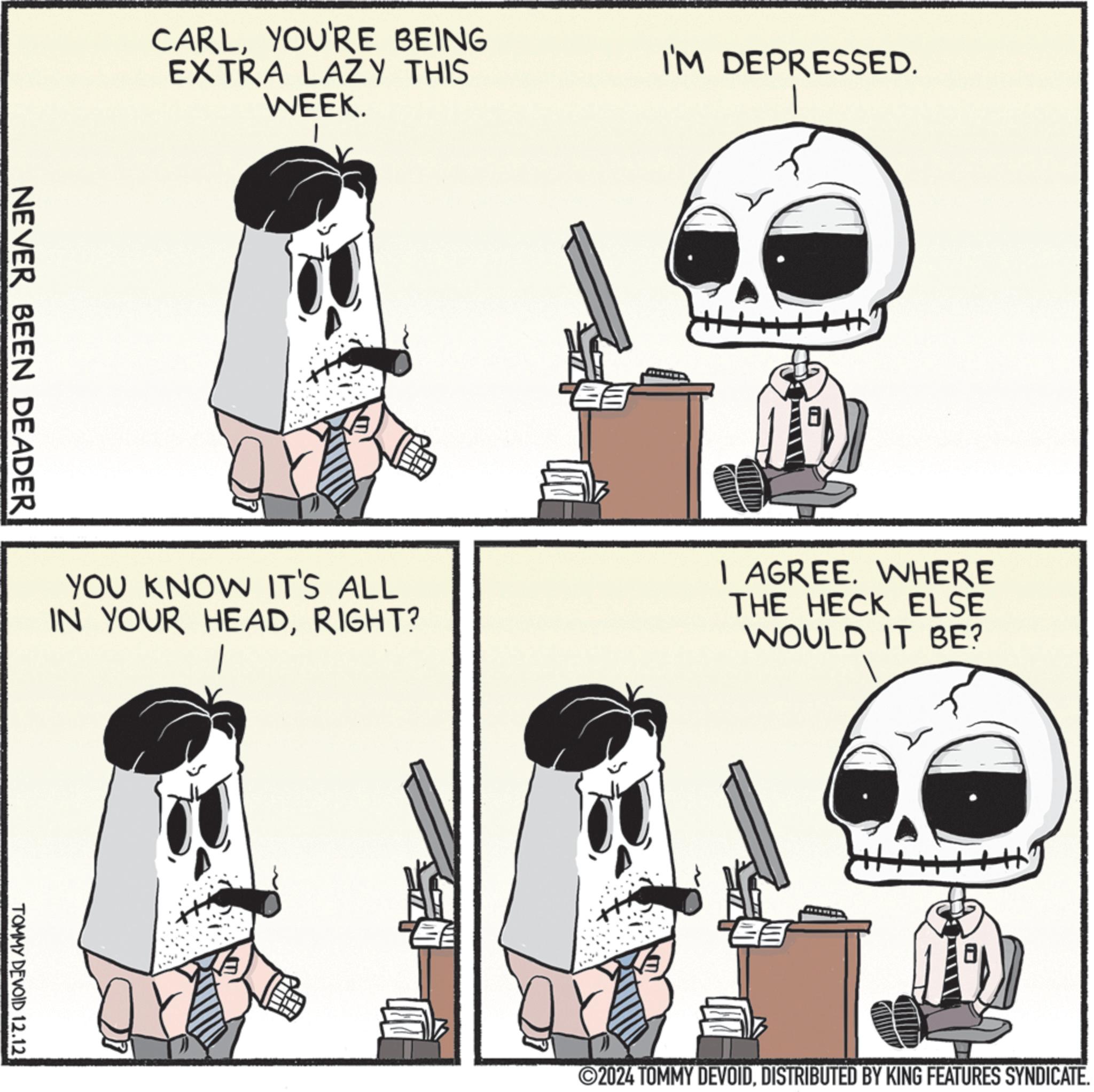 Rectangle OCR: CARLYOU'RE BEING EXTRA LAZY THIS WEEK. NEVER BEEN DEADER I'M DEPRESSED. YOU KNOW IT'S ALL IN YOUR HEADRIGHT? I AGREE. WHERE THE HECK ELSE WOULD IT BE? TOMMY DEVOID 12.12 E ©2024 TOMMY DEVOIDDISTRIBUTED BY KING FEATURES SYNDICATE. CARLYOU'RE BEING EXTRA LAZY THIS WEEK . NEVER BEEN DEADER I'M DEPRESSED . YOU KNOW IT'S ALL IN YOUR HEADRIGHT ? I AGREE . WHERE THE HECK ELSE WOULD IT BE ? TOMMY DEVOID 12.12 E © 2024 TOMMY DEVOIDDISTRIBUTED BY KING FEATURES SYNDICATE .
