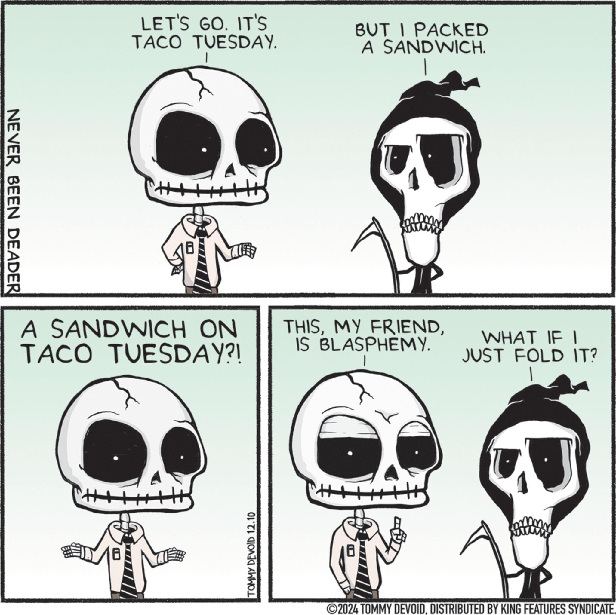 Human body OCR: NEVER BEEN DEADER LET'S GO. IT'S TACO TUESDAY. BUT I PACKED A SANDWICH. H A SANDWICH ON TACO TUESDAY?! THISIS BLASPHEMY. WHAT IF I JUST FOLD IT? TOMMY DEVOID 12.10 H 2024 TOMMY DEVOIDDISTRIBUTED BY KING FEATURES SYNDICATE. NEVER BEEN DEADER LET'S GO . IT'S TACO TUESDAY . BUT I PACKED A SANDWICH . H A SANDWICH ON TACO TUESDAY ?! THISMY FRIENDIS BLASPHEMY . WHAT IF I JUST FOLD IT ? TOMMY DEVOID 12.10 H 2024 TOMMY DEVOIDDISTRIBUTED BY KING FEATURES SYNDICATE .