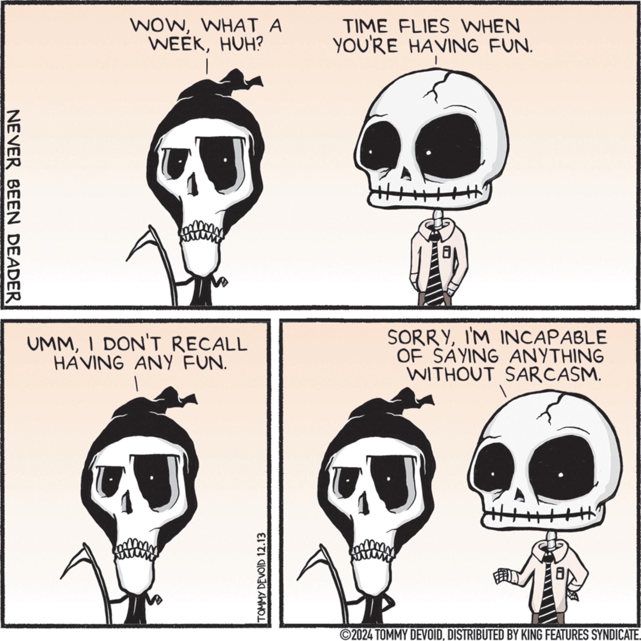Organism OCR: NEVER BEEN DEADER WOWWHAT A WEEKHUH? TIME FLIES WHEN YOU'RE HAVING FUN. UMMI DON'T RECALL HAVING ANY FUN. SORRYI'M INCAPABLE OF SAYING ANYTHING WITHOUT SARCASM. TOMMY DEVOID 12.13 2024 TOMMY DEVOIDDISTRIBUTED BY KING FEATURES SYNDICATE. NEVER BEEN DEADER WOWWHAT A WEEKHUH ? TIME FLIES WHEN YOU'RE HAVING FUN . UMMI DON'T RECALL HAVING ANY FUN . SORRYI'M INCAPABLE OF SAYING ANYTHING WITHOUT SARCASM . TOMMY DEVOID 12.13 2024 TOMMY DEVOIDDISTRIBUTED BY KING FEATURES SYNDICATE .