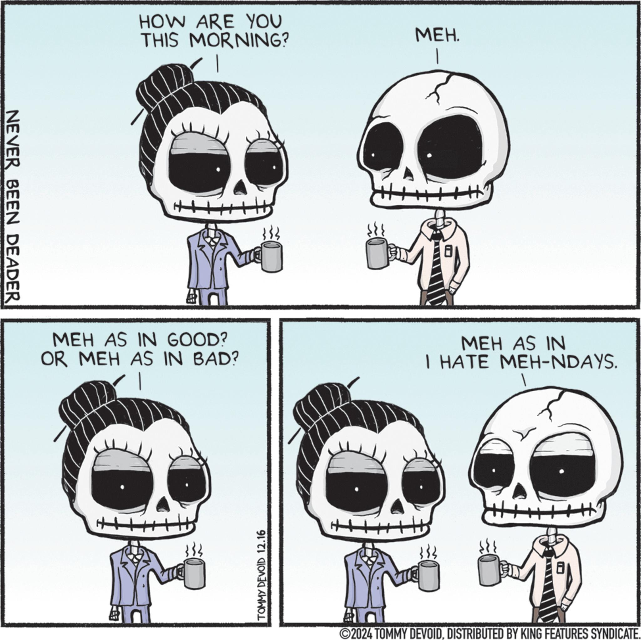 Organism OCR: NEVER BEEN DEADER HOW ARE YOU THIS MORNING? MEH. MEH AS IN GOOD? OR MEH AS IN BAD? MEH AS IN I HATE MEH-NDAYS. + 333 TOMMY DEVOID 12.16 H 2024 TOMMY DEVOIDDISTRIBUTED BY KING FEATURES SYNDICATE. NEVER BEEN DEADER HOW ARE YOU THIS MORNING ? MEH . MEH AS IN GOOD ? OR MEH AS IN BAD ? MEH AS IN I HATE MEH - NDAYS . + 333 TOMMY DEVOID 12.16 H 2024 TOMMY DEVOIDDISTRIBUTED BY KING FEATURES SYNDICATE .