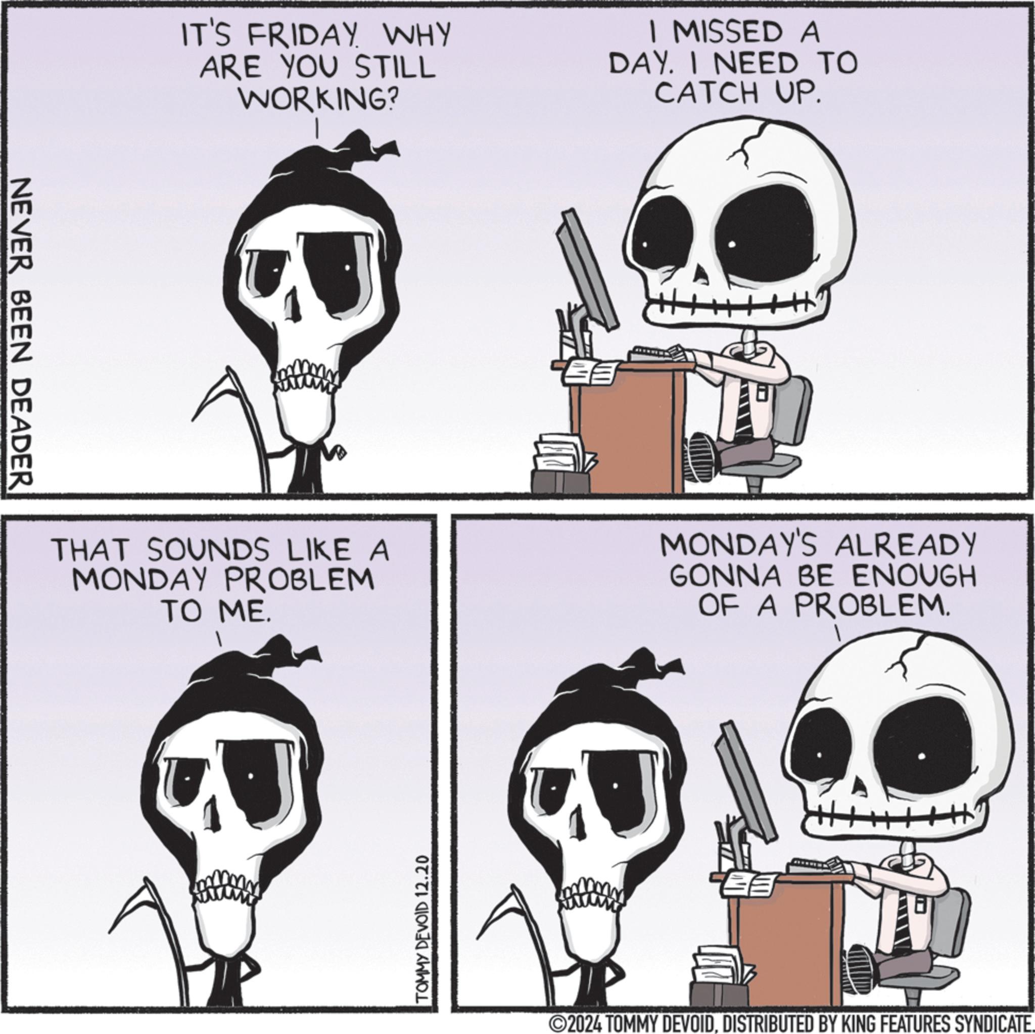 Organism OCR: NEVER BEEN DEADER IT'S FRIDAY WHY ARE YOU STILL WORKING? I MISSED A DAY. I NEED TO CATCH UP. THAT SOUNDS LIKE A MONDAY PROBLEM TO ME. MONDAY'S ALREADY GONNA BE ENOUGH OF A PROBLEM. TOMMY DEVOID 12.20 2024 TOMMY DEVOIDDISTRIBUTED BY KING FEATURES SYNDICATE. NEVER BEEN DEADER IT'S FRIDAY WHY ARE YOU STILL WORKING ? I MISSED A DAY . I NEED TO CATCH UP . THAT SOUNDS LIKE A MONDAY PROBLEM TO ME . MONDAY'S ALREADY GONNA BE ENOUGH OF A PROBLEM . TOMMY DEVOID 12.20 2024 TOMMY DEVOIDDISTRIBUTED BY KING FEATURES SYNDICATE .