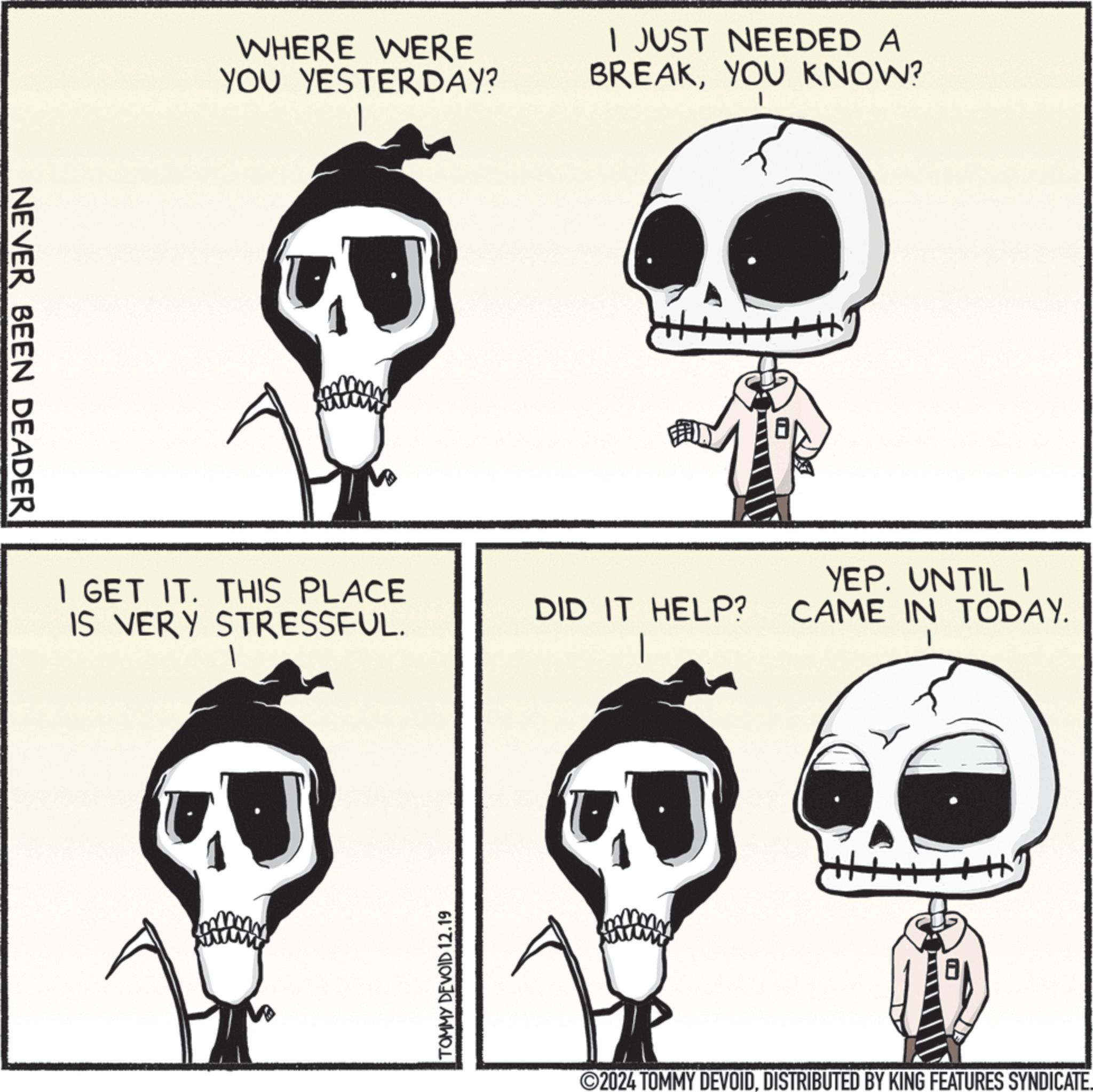 Jaw OCR: NEVER BEEN DEADER WHERE WERE YOU YESTERDAY? I JUST NEEDED A BREAKYOU KNOW? I GET IT. THIS PLACE IS VERY STRESSFUL. DID IT HELP? YEP. UNTIL I CAME IN TODAY. TOMMY DEVOID 12.19 2024 TOMMY DEVOIDDISTRIBUTED BY KING FEATURES SYNDICATE. NEVER BEEN DEADER WHERE WERE YOU YESTERDAY ? I JUST NEEDED A BREAKYOU KNOW ? I GET IT . THIS PLACE IS VERY STRESSFUL . DID IT HELP ? YEP . UNTIL I CAME IN TODAY . TOMMY DEVOID 12.19 2024 TOMMY DEVOIDDISTRIBUTED BY KING FEATURES SYNDICATE .