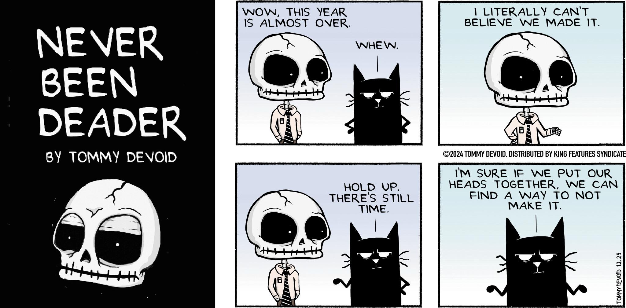 Font OCR: NEVER BEEN DEADER BY TOMMY DEVOID WOWTHIS YEAR IS ALMOST OVER. WHEW. Hy I LITERALLY CAN'T BELIEVE WE MADE IT. HOLD UP. THERE'S STILL TIME. ©2024 TOMMY DEVOIDDISTRIBUTED BY KING FEATURES SYNDICATE I'M SURE IF WE PUT OUR HEADS TOGETHERWE CAN FIND A WAY TO NOT MAKE IT. TOMMY DEVOID 12.29 NEVER BEEN DEADER BY TOMMY DEVOID WOWTHIS YEAR IS ALMOST OVER . WHEW . Hy I LITERALLY CAN'T BELIEVE WE MADE IT . HOLD UP . THERE'S STILL TIME . © 2024 TOMMY DEVOIDDISTRIBUTED BY KING FEATURES SYNDICATE I'M SURE IF WE PUT OUR HEADS TOGETHERWE CAN FIND A WAY TO NOT MAKE IT . TOMMY DEVOID 12.29