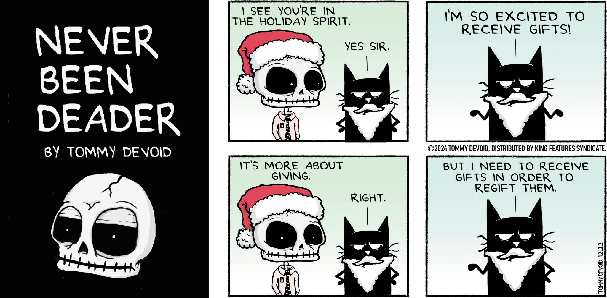 Design OCR: NEVER BEEN DEADER BY TOMMY DEVOID I SEE YOU'RE IN THE HOLIDAY SPIRIT. IT'S MORE ABOUT GIVING. YES SIR. I'M SO EXCITED TO RECEIVE GIFTS! ©2024 TOMMY DEVOIDDISTRIBUTED BY KING FEATURES SYNDICATE. BUT I NEED TO RECEIVE GIFTS IN ORDER TO REGIFT THEM. Hy RIGHT. TOMMY DEVOID 12.22 NEVER BEEN DEADER BY TOMMY DEVOID I SEE YOU'RE IN THE HOLIDAY SPIRIT . IT'S MORE ABOUT GIVING . YES SIR . I'M SO EXCITED TO RECEIVE GIFTS ! © 2024 TOMMY DEVOIDDISTRIBUTED BY KING FEATURES SYNDICATE . BUT I NEED TO RECEIVE GIFTS IN ORDER TO REGIFT THEM . Hy RIGHT . TOMMY DEVOID 12.22