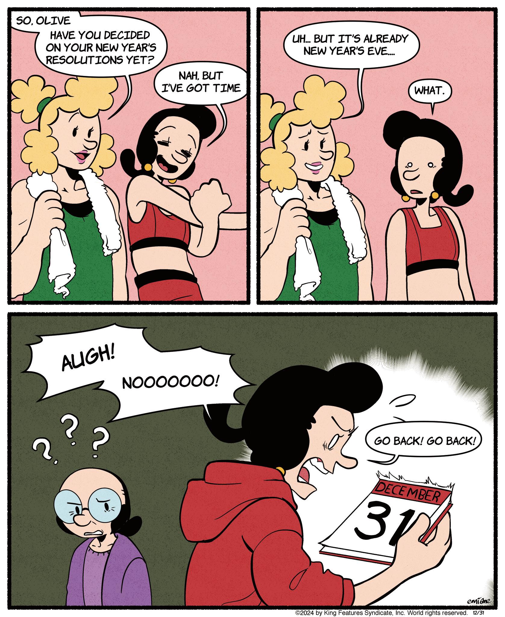 Comic book OCR: SOOLIVE HAVE YOU DECIDED ON YOUR NEW YEAR'S RESOLUTIONS YET? NAHBUT I'VE GOT TIME ?? 2. AUGH! NOOOOOOO! UH... BUT IT'S ALREADY NEW YEAR'S EVE.... WHAT. GO BACK! GO BACK! DECEMBER 31 emiane ©2024 by King Features SyndicateInc. World rights reserved. 12/31 SOOLIVE HAVE YOU DECIDED ON YOUR NEW YEAR'S RESOLUTIONS YET ? NAHBUT I'VE GOT TIME ?? 2 . AUGH ! NOOOOOOO ! UH ... BUT IT'S ALREADY NEW YEAR'S EVE .... WHAT . GO BACK ! GO BACK ! DECEMBER 31 emiane © 2024 by King Features SyndicateInc. World rights reserved . 12/31