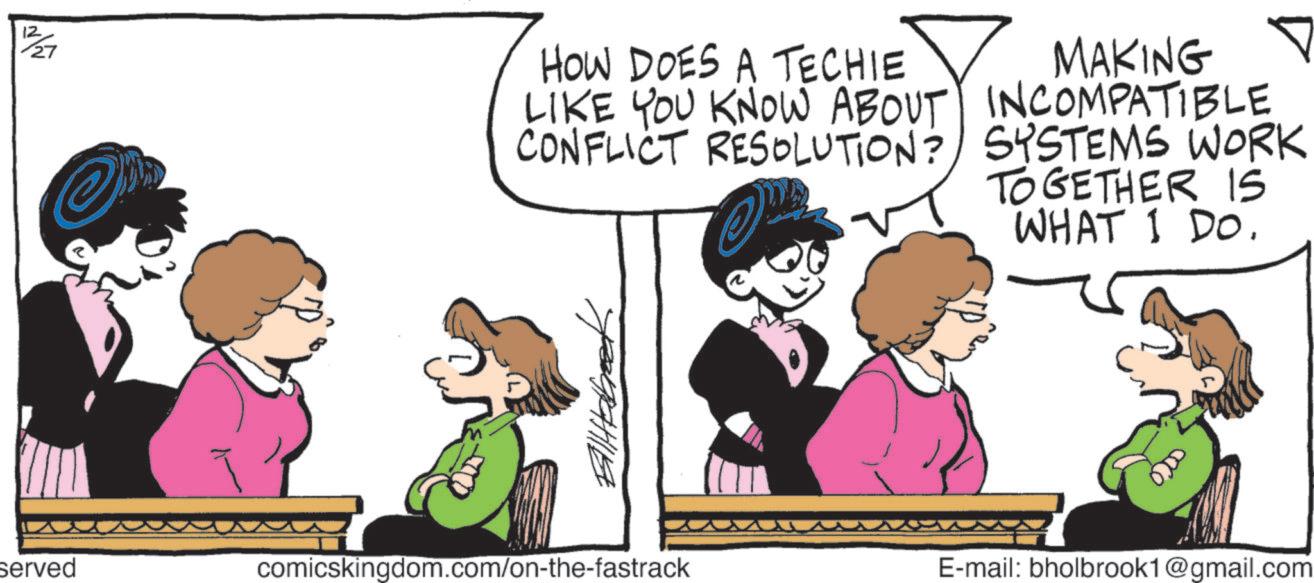 Animated cartoon OCR: 12 HOW DOES A TECHIE LIKE YOU KNOW ABOUT CONFLICT RESOLUTION? MAKING INCOMPATIBLE SYSTEMS WORK TOGETHER IS WHAT I DO. ?????? served comicskingdom.com/on-the-fastrack E-mail: bholbrook1@gmail.com 12 HOW DOES A TECHIE LIKE YOU KNOW ABOUT CONFLICT RESOLUTION ? MAKING INCOMPATIBLE SYSTEMS WORK TOGETHER IS WHAT I DO . ?????? served comicskingdom.com/on-the-fastrack E - mail : bholbrook1@gmail.com