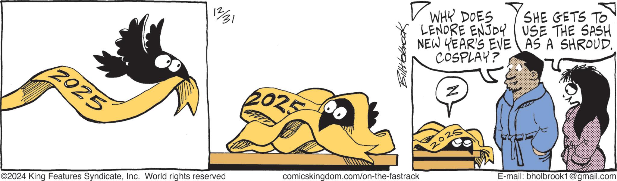 Fiction OCR: 2025 ©2024 King Features SyndicateInc. World rights reserved 2025 BillHolbrook ? WHY DOES LENORE ENJOY NEW YEAR'S EVE COSPLAY? z SHE GETS TO USE THE SASH AS A SHROUD.. comicskingdom.com/on-the-fastrack E-mail: bholbrook1@gmail.com 2025 © 2024 King Features SyndicateInc. World rights reserved 2025 BillHolbrook ? WHY DOES LENORE ENJOY NEW YEAR'S EVE COSPLAY ? z SHE GETS TO USE THE SASH AS A SHROUD .. comicskingdom.com/on-the-fastrack E - mail : bholbrook1@gmail.com