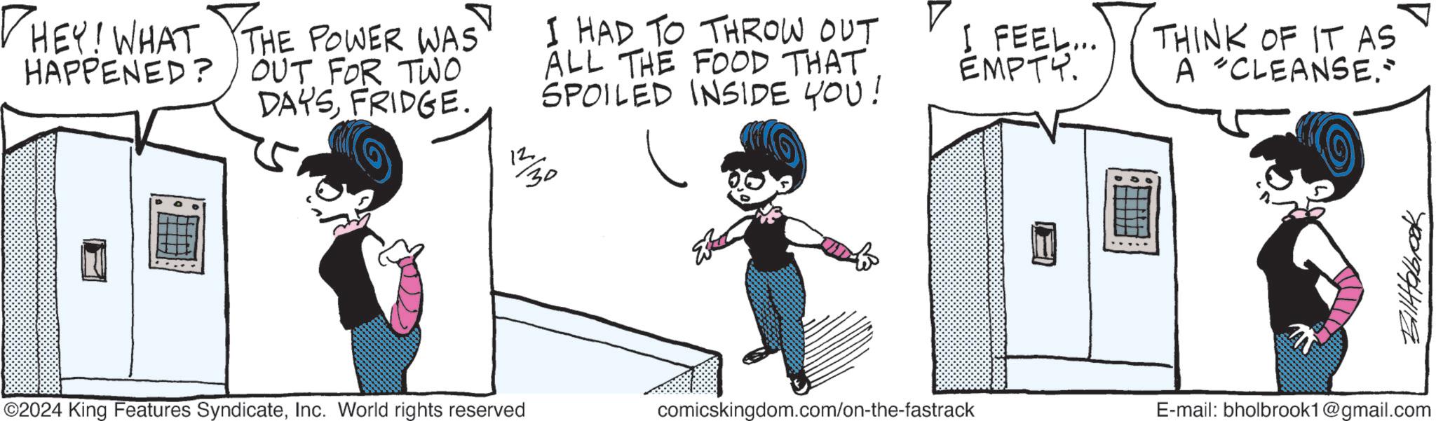Graphics OCR: ? ? I HAD TO THROW OUT ALL THE FOOD THAT SPOILED INSIDE YOU! I FEEL... EMPTY. THEY! WHAT THE POWER WAS HAPPENED? OUT FOR TWO DAYSFRIDGE. 12 30 THINK OF IT AS A CLEANSE." 7009941119 ©2024 King Features SyndicateInc. World rights reserved comicskingdom.com/on-the-fastrack E-mail: bholbrook1@gmail.com ? ? I HAD TO THROW OUT ALL THE FOOD THAT SPOILED INSIDE YOU ! I FEEL ... EMPTY . THEY ! WHAT THE POWER WAS HAPPENED ? OUT FOR TWO DAYSFRIDGE . 12 30 THINK OF IT AS A CLEANSE . " 7009941119 © 2024 King Features SyndicateInc. World rights reserved comicskingdom.com/on-the-fastrack E - mail : bholbrook1@gmail.com