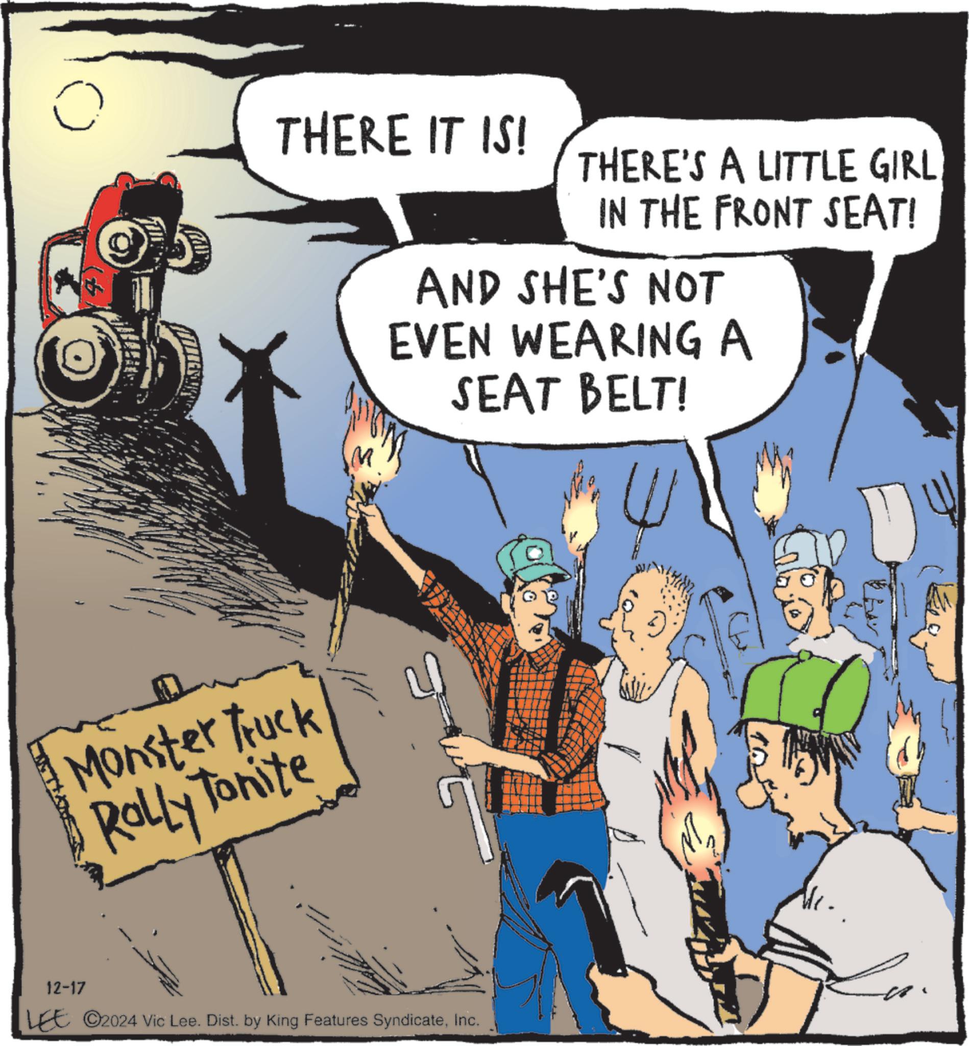 Animated cartoon OCR: ? THERE IT IS! THERE'S A LITTLE GIRL IN THE FRONT SEAT! Monster Truck Rolly Tonite AND SHE'S NOT EVEN WEARING A SEAT BELT! 12-17 LEE 2024 Vic Lee. Dist. by King Features SyndicateInc. L ? THERE IT IS ! THERE'S A LITTLE GIRL IN THE FRONT SEAT ! Monster Truck Rolly Tonite AND SHE'S NOT EVEN WEARING A SEAT BELT ! 12-17 LEE 2024 Vic Lee . Dist . by King Features SyndicateInc. L