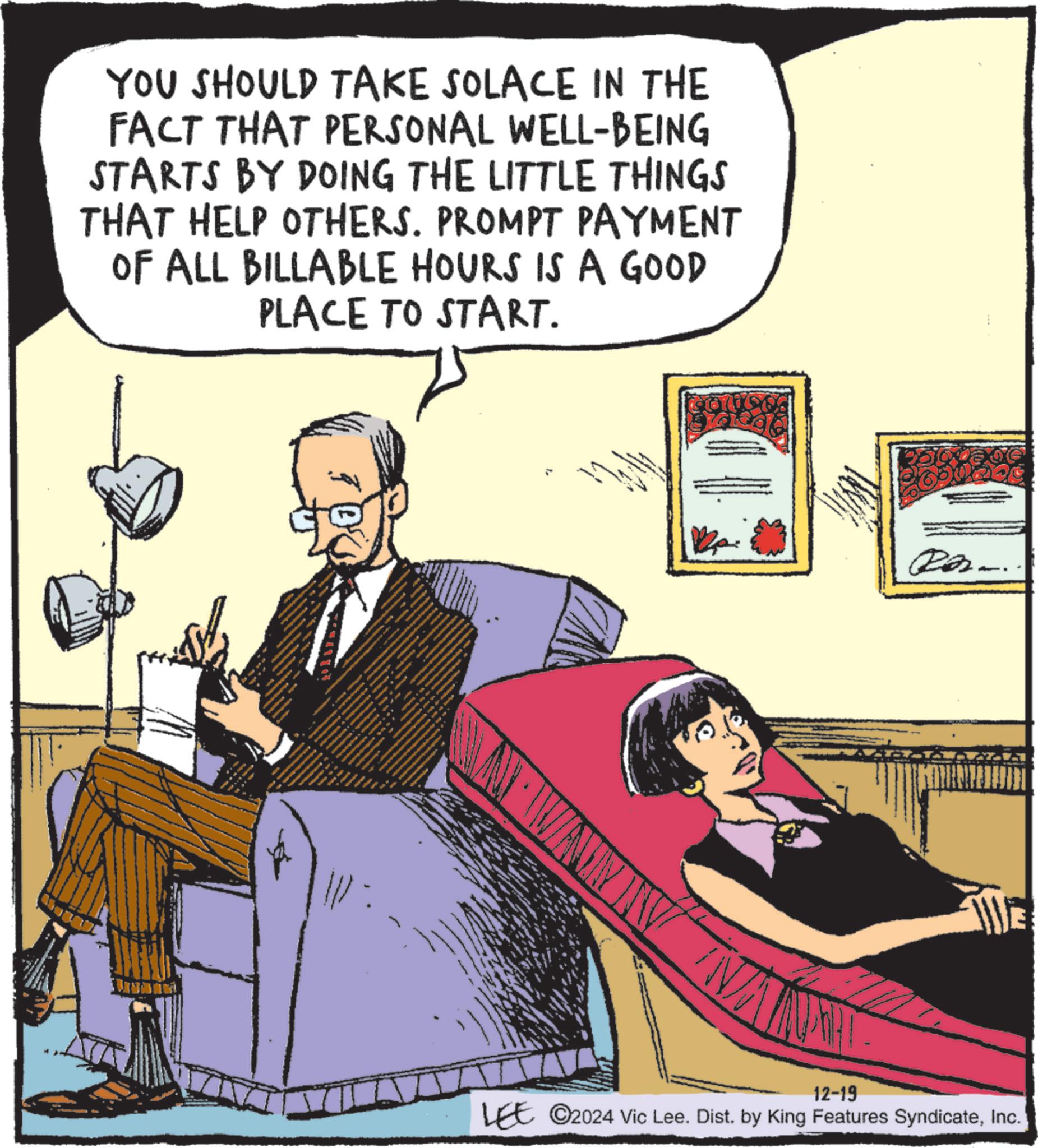 Animation OCR: YOU SHOULD TAKE SOLACE IN THE FACT THAT PERSONAL WELL-BEING STARTS BY DOING THE LITTLE THINGS THAT HELP OTHERS. PROMPT PAYMENT OF ALL BILLABLE HOURS IS A GOOD PLACE TO START. Ra... ?? AN 12-19 LEE ©2024 Vic Lee. Dist. by King Features SyndicateInc. YOU SHOULD TAKE SOLACE IN THE FACT THAT PERSONAL WELL - BEING STARTS BY DOING THE LITTLE THINGS THAT HELP OTHERS . PROMPT PAYMENT OF ALL BILLABLE HOURS IS A GOOD PLACE TO START . Ra ... ?? AN 12-19 LEE © 2024 Vic Lee . Dist . by King Features Syndicate