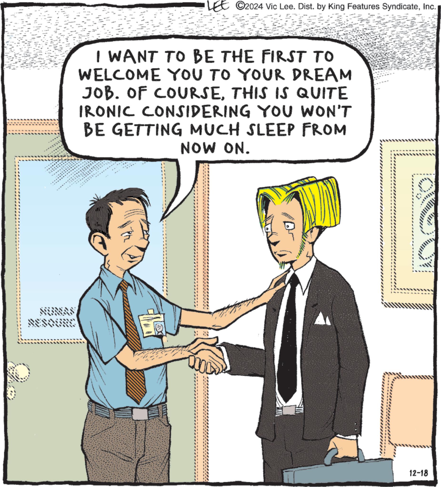 Comics OCR: SOURC ©2024 Vic Lee. Dist. by King Features SyndicateInc. I WANT TO BE THE FIRST TO WELCOME YOU TO YOUR DREAM JOB. OF COURSETHIS IS QUITE IRONIC CONSIDERING YOU WON'T BE GETTING MUCH SLEEP FROM NOW ON. 12-18 SOURC © 2024 Vic Lee . Dist . by King Features SyndicateInc. I WANT TO BE THE FIRST TO WELCOME YOU TO YOUR DREAM JOB . OF COURSETHIS IS QUITE IRONIC CONSIDERING YOU WON'T BE GETTING MUCH SLEEP FROM NOW ON . 12-18