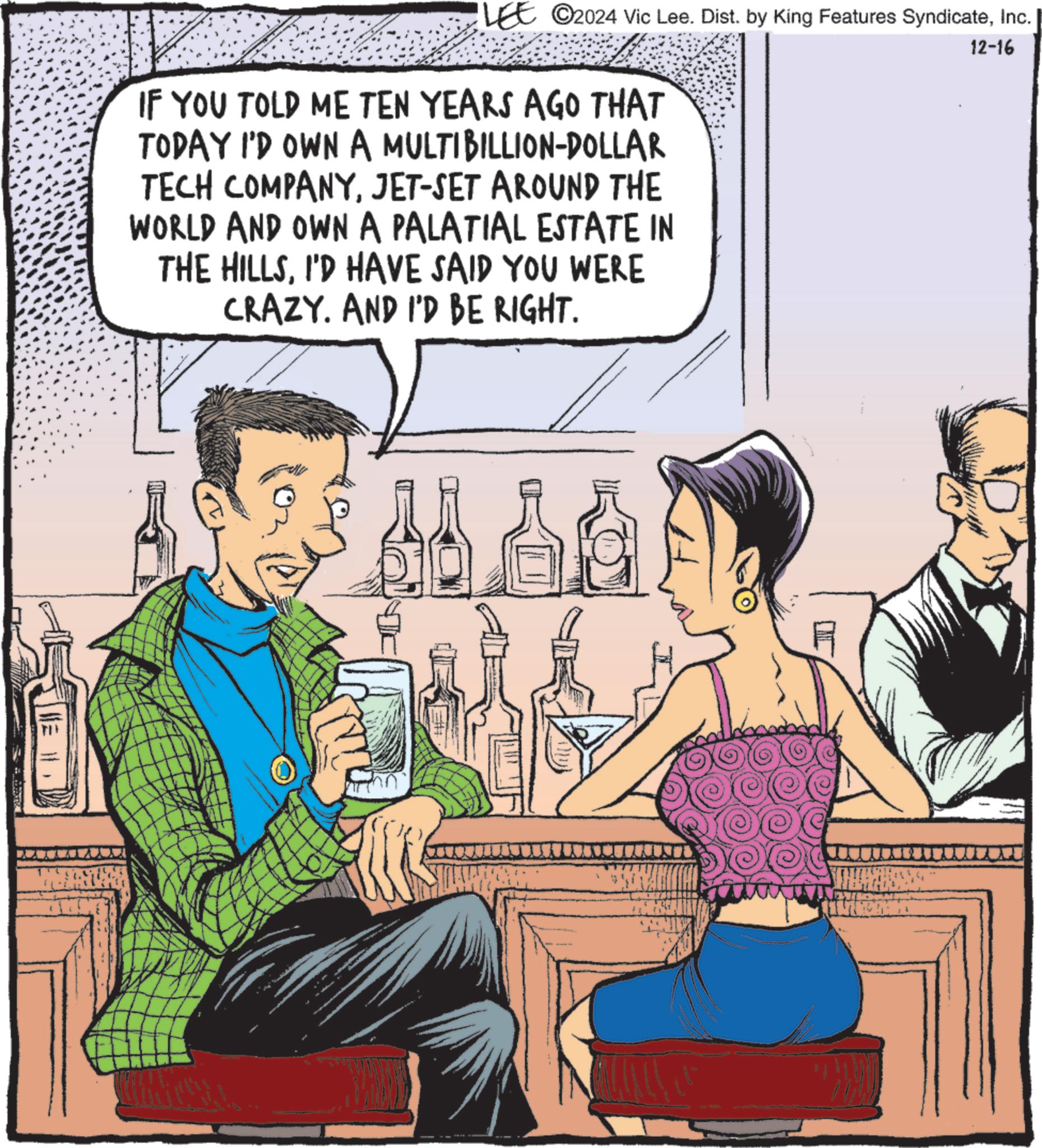 Drinking OCR: LEE ©2024 Vic Lee. Dist. by King Features SyndicateInc. 12-16 IF YOU TOLD ME TEN YEARS AGO THAT TODAY I'D OWN A MULTIBILLION-DOLLAR TECH COMPANYJET-SET AROUND THE WORLD AND OWN A PALATIAL ESTATE IN THE HILLSI'D HAVE SAID YOU WERE CRAZY. AND I'D BE RIGHT. LEE © 2024 Vic Lee . Dist . by King Features SyndicateInc. 12-16 IF YOU TOLD ME TEN YEARS AGO THAT TODAY I'D OWN A MULTIBILLION - DOLLAR TECH COMPANYJET - SET AROUND THE WORLD AND OWN A PALATIAL ESTATE IN THE HILLSI'D HAVE SAID YOU WERE CRAZY . AND I'D BE RIGHT .