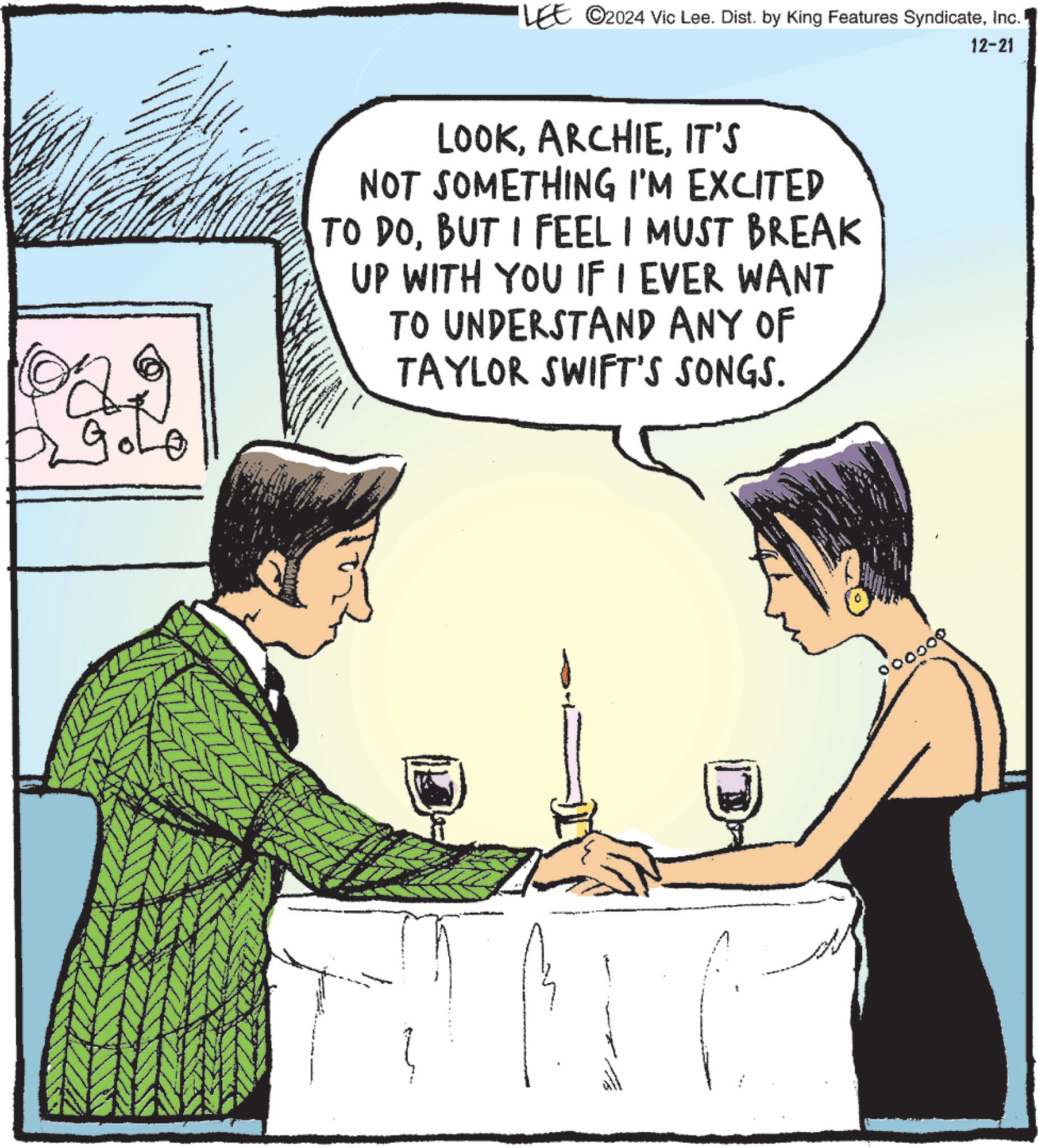 Animated cartoon OCR: ??290 LEE ©2024 Vic Lee. Dist. by King Features SyndicateInc. LOOKIT'S NOT SOMETHING I'M EXCITED TO DOBUT I FEEL I MUST BREAK UP WITH YOU IF I EVER WANT TO UNDERSTAND ANY OF TAYLOR SWIFT'S SONGS. 000000 12-21 ?? 290 LEE © 2024 Vic Lee . Dist . by King Features SyndicateInc. LOOKIT'S NOT SOMETHING I'M EXCITED TO DOBUT I FEEL I MUST BREAK UP WITH YOU IF I EVER WANT TO UNDERSTAND ANY OF TAYLOR SWIFT'S SONGS . 000000 12-21