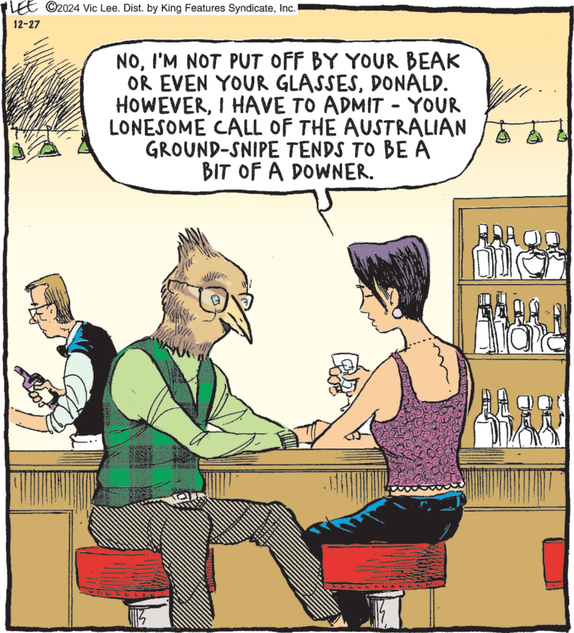 Fictional character OCR: LEE ©2024 Vic Lee. Dist. by King Features SyndicateInc. 12-27 NOI'M NOT PUT OFF BY YOUR BEAK OR EVEN YOUR GLASSESDONALD. HOWEVERI HAVE TO ADMIT - YOUR LONESOME CALL OF THE AUSTRALIAN GROUND-SNIPE TENDS TO BE A BIT OF A DOWNER. LEE © 2024 Vic Lee . Dist . by King Features SyndicateInc. 12-27 NOI'M NOT PUT OFF BY YOUR BEAK OR EVEN YOUR GLASSESDONALD . HOWEVERI HAVE TO ADMIT - YOUR LONESOME CALL OF THE AUSTRALIAN GROUND - SNIPE TENDS TO BE A BIT OF A DOWNER .