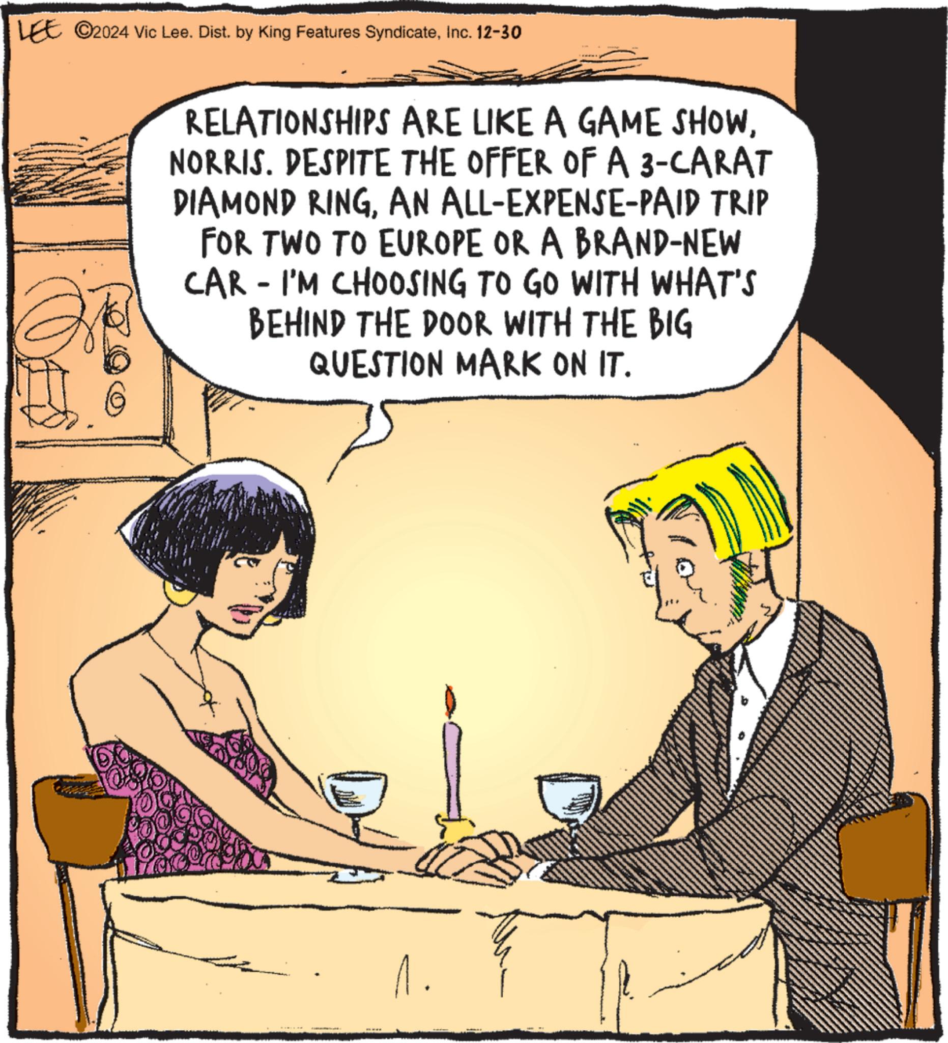 Animated cartoon OCR: LEE ©2024 Vic Lee. Dist. by King Features SyndicateInc. 12-30 RELATIONSHIPS ARE LIKE A GAME SHOWNORRIS. DESPITE THE OFFER OF A 3-CARAT DIAMOND RINGAN ALL-EXPENSE-PAID TRIP FOR TWO TO EUROPE OR A BRAND-NEW CAR - I'M CHOOSING TO GO WITH WHAT'S BEHIND THE DOOR WITH THE BIG QUESTION MARK ON IT. 1. LEE © 2024 Vic Lee . Dist . by King Features SyndicateInc. 12-30 RELATIONSHIPS ARE LIKE A GAME SHOWNORRIS . DESPITE THE OFFER OF A 3 - CARAT DIAMOND RINGAN ALL - EXPENSE - PAID TRIP FOR TWO TO EUROPE OR A BRAND - NEW CAR - I'M CHOOSING TO GO WITH WHAT'S BEHIND THE DOOR WITH THE BIG QUESTION MARK ON IT . 1 .
