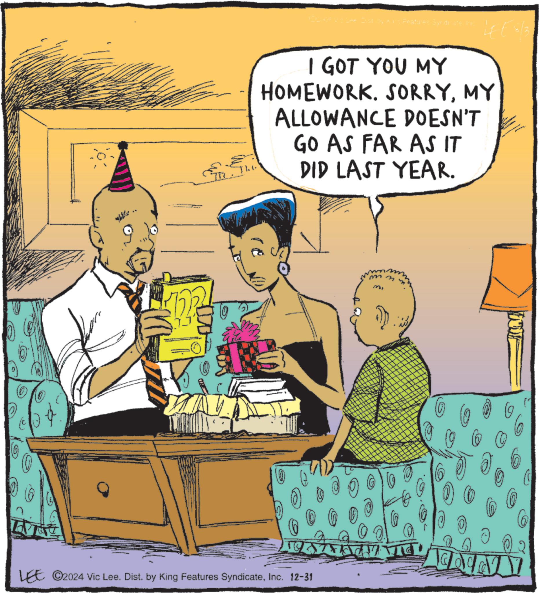 Fictional character OCR: (OCHOA Via Lee Dist by Kurg Features Syndicate. Ing LEE 3/3 I GOT YOU MY HOMEWORK. SORRYMY ALLOWANCE DOESN'T GO AS FAR AS IT DID LAST YEAR. ? ? LEE ©2024 Vic Lee. Dist. by King Features SyndicateInc. 12-31 ? ( OCHOA Via Lee Dist by Kurg Features Syndicate . Ing LEE 3/3 I GOT YOU MY HOMEWORK . SORRYMY ALLOWANCE DOESN'T GO AS FAR AS IT DID LAST YEAR . ? ? LEE © 2024 Vic Lee . Dist . by King Features SyndicateInc. 12-31 ?