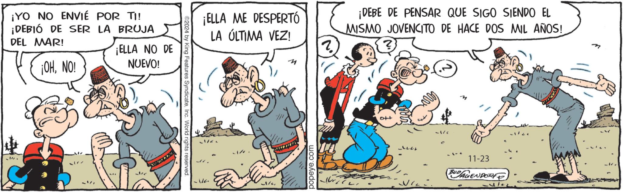 Rectangle OCR: ¡YO NO ENVIÉ POR TI! ¡DEBIÓ DE SER LA BRUJA DEL MAR! ¡OHNO! ¡ELLA NO DE NUEVO! 2024 by King Features SyndicateInc. World rights reserved. ?? ?? ¡ELLA ME DESPERTÓ LA ÚLTIMA VEZ! 4 ? ¡DEBE DE PENSAR QUE SIGO SIENDO EL MISMO JOVENCITO DE HACE DOS MIL AÑOS! ? popeye.com -/c DE 11-23 BUD AGENDORF ¡ YO NO ENVIÉ POR TI ! ¡ DEBIÓ DE SER LA BRUJA DEL MAR ! ¡ OHNO ! ¡ ELLA NO DE NUEVO ! 2024 by King Features SyndicateInc. World rights reserved . ?? ?? ¡ ELLA ME DESPERTÓ LA ÚLTIMA VEZ ! 4 ? ¡ DEBE DE PENSAR QUE SIGO SIENDO EL MISMO JOVENCITO DE HACE DOS MIL AÑOS ! ? popeye.com - / c DE 11-23 BUD AGENDORF