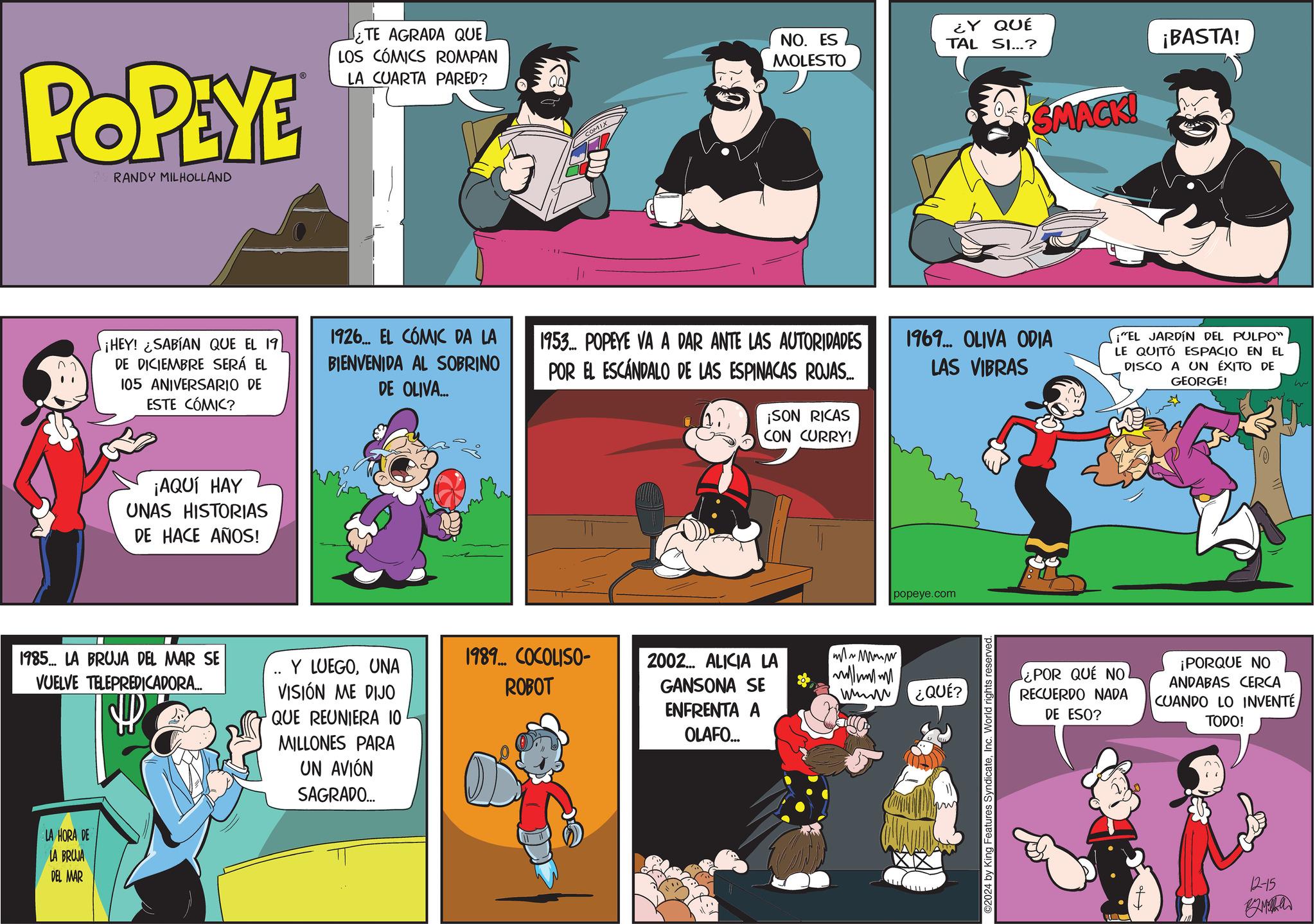 Rectangle OCR: POPEYE RANDY MILHOLLAND ¿TE AGRADA QUE LOS CÓMICS ROMPAN LA CUARTA PARED? NO. ES MOLESTO ¿Y QUÉ TAL SI...? SMACK! ¡BASTA! ¡HEY! ¿SABÍAN QUE EL 19 DE DICIEMBRE SERÁ EL 105 ANIVERSARIO DE ESTE CÓMIC? 1926... EL CÓMIC DA LA BIENVENIDA AL SOBRINO DE OLIVA... 1953. POPEYE VA A DAR ANTE LAS AUTORIDADES POR EL ESCANDALO DE LAS ESPINACAS ROJAS... ¡SON RICAS CON CURRY! 1969... OLIVA ODIA LAS VIBRAS ¡"EL JARDÍN DEL PULPO" LE QUITÓ ESPACIO EN EL DISCO A UN ÉXITO DE GEORGE! ¡AQUÍ HAY UNAS HISTORIAS DE HACE AÑOS! 1985... LA BRUJA DEL MAR SE VUELVE TELEPREDICADORA... LA HORA DE LA BRUJA DEL MAR Y LUEGOUNA VISIÓN ME DIJO QUE REUNIERA 10 1989... COCOLISO- 2002... ALICIA LA ROBOT GANSONA SE ENFRENTA A MILLONES PARA UN AVIÓN SAGRADO.... OLAFO... mw M w wwwww popeye.com ¿QUÉ? ©2024 by King Features SyndicateInc. World rights reserved. ¿POR QUE NO RECUERDO NADA DE ESO? ¡PORQUE NO ANDABAS CERCA CUANDO LO INVENTÉ TODO! 12-15 POPEYE RANDY MILHOLLAND ¿ TE AGRADA QUE LOS CÓMICS ROMPAN LA CUARTA PARED ? NO . ES MOLESTO ¿ Y QUÉ TAL SI ... ? SMACK ! ¡ BASTA ! ¡ HEY ! ¿ SABÍAN QUE EL 19 DE DICIEMBRE SERÁ EL 105 ANIVERSARIO DE ESTE CÓMIC ? 1926 ... EL CÓMIC DA LA BIENVENIDA AL SOBRINO DE OLIVA ... 1953. POPEYE VA A DAR ANTE LAS AUTORIDADES POR EL ESCANDALO DE LAS ESPINACAS ROJAS ... ¡ SON RICAS CON CURRY ! 1969 ... OLIVA ODIA LAS VIBRAS ¡ " EL JARDÍN DEL PULPO " LE QUITÓ ESPACIO EN EL DISCO A UN ÉXITO DE GEORGE ! ¡ AQUÍ HAY UNAS HISTORIAS DE HACE AÑOS ! 1985 ... LA BRUJA DEL MAR SE VUELVE TELEPREDICADORA ... LA HORA DE LA BRUJA DEL MAR Y LUEGOUNA VISIÓN ME DIJO QUE REUNIERA 10 1989 ... COCOLISO- 2002 ... ALICIA LA ROBOT GANSONA SE ENFRENTA A MILLONES PARA UN AVIÓN SAGRADO .... OLAFO ... mw M w wwwww popeye.com ¿ QUÉ ? © 2024 by King Features SyndicateInc. World rights reserved . ¿ POR QUE NO RECUERDO NADA DE ESO ? ¡ PORQUE NO ANDABAS CERCA CUANDO LO INVENTÉ TODO ! 12-15