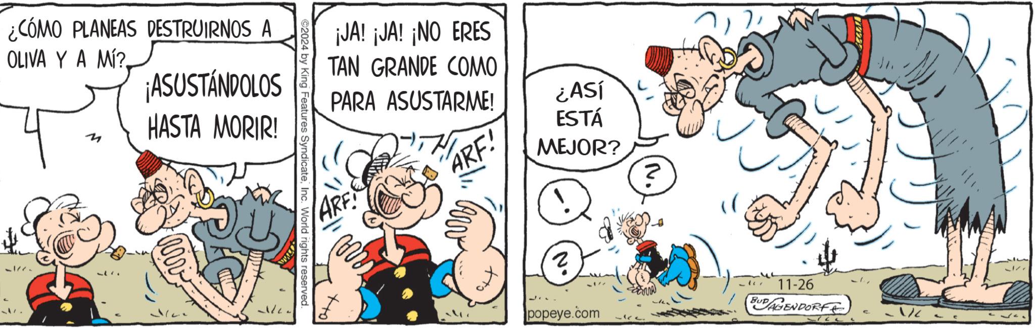 Adaptation OCR: ¿CÓMO PLANEAS DESTRUIRNOS A OLIVA YA MÍ?. M ¡ASUSTÁNDOLOS HASTA MORIR! 5177- 2024 by King Features SyndicateInc. World rights reserved. ¡JA! ¡JA! ¡NO ERES TAN GRANDE COMO PARA ASUSTARME! ARE ARF! ¿ASÍ ESTÁ MEJOR? ? popeye.com 11-26 BUD AGENDORF ¿ CÓMO PLANEAS DESTRUIRNOS A OLIVA YA MÍ ?. M ¡ ASUSTÁNDOLOS HASTA MORIR ! 5177- 2024 by King Features SyndicateInc. World rights reserved . ¡ JA ! ¡ JA ! ¡ NO ERES TAN GRANDE COMO PARA ASUSTARME ! ARE ARF ! ¿ ASÍ ESTÁ MEJOR ? ? popeye.com 11-26 BUD AGENDORF