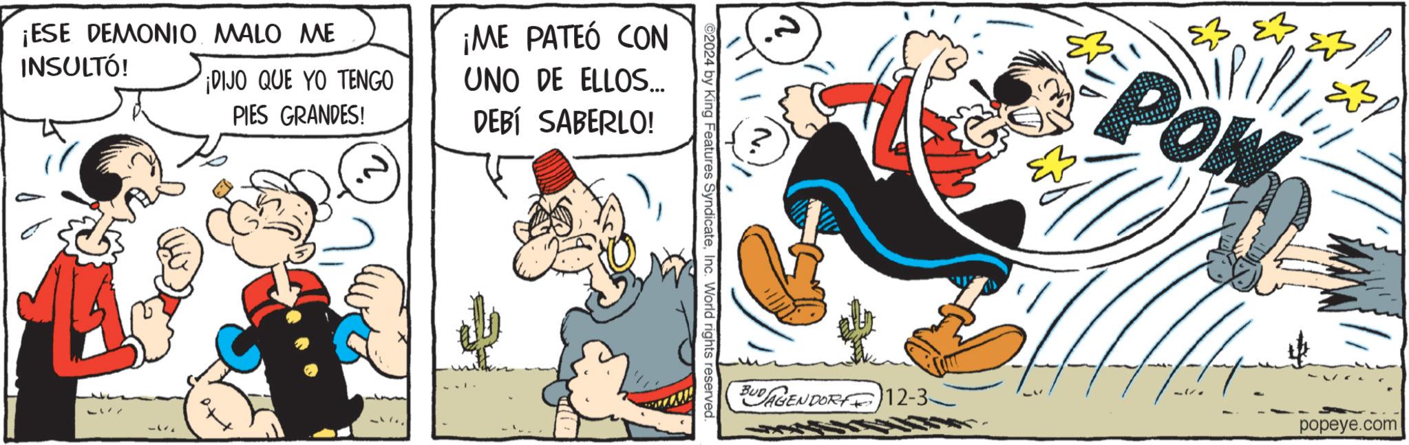 Publication OCR: ¡ESE DEMONIO MALO ME INSULTÓ! 17 ¡DIJO QUE YO TENGO PIES GRANDES! to ¡ME PATEÓ CON UNO DE ELLOS... DEBÍ SABERLO! ©2024 by King Features SyndicateInc. World rights reserved. ?? POW BUDAGENDORF12-3 popeye.com ¡ ESE DEMONIO MALO ME INSULTÓ ! 17 ¡ DIJO QUE YO TENGO PIES GRANDES ! to ¡ ME PATEÓ CON UNO DE ELLOS ... DEBÍ SABERLO ! © 2024 by King Features SyndicateInc. World rights reserved . ?? POW BUDAGENDORF12-3 popeye.com