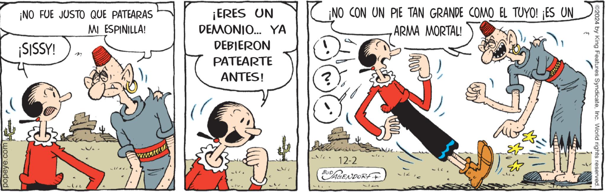 Animated cartoon OCR: popeye.com ¡NO FUE JUSTO QUE PATEARAS ¡SISSY! n MI ESPINILLA! ¡ERES UN DEMONIO... YA DEBIERON PATEARTE ANTES! ¡NO CON UN PIE TAN GRANDE COMO EL TUYO! ¡ES UN ARMA MORTAL! wwwwwww IV. 12-2 BUDAGENDORFF 117 2024 by King Features SyndicateInc. World rights reserved. popeye.com ¡ NO FUE JUSTO QUE PATEARAS ¡ SISSY ! n MI ESPINILLA ! ¡ ERES UN DEMONIO ... YA DEBIERON PATEARTE ANTES ! ¡ NO CON UN PIE TAN GRANDE COMO EL TUYO ! ¡ ES UN ARMA MORTAL ! wwwwwww IV . 12-2 BUDAGENDORFF 117 2024 by King Features SyndicateInc. World rights reserved .
